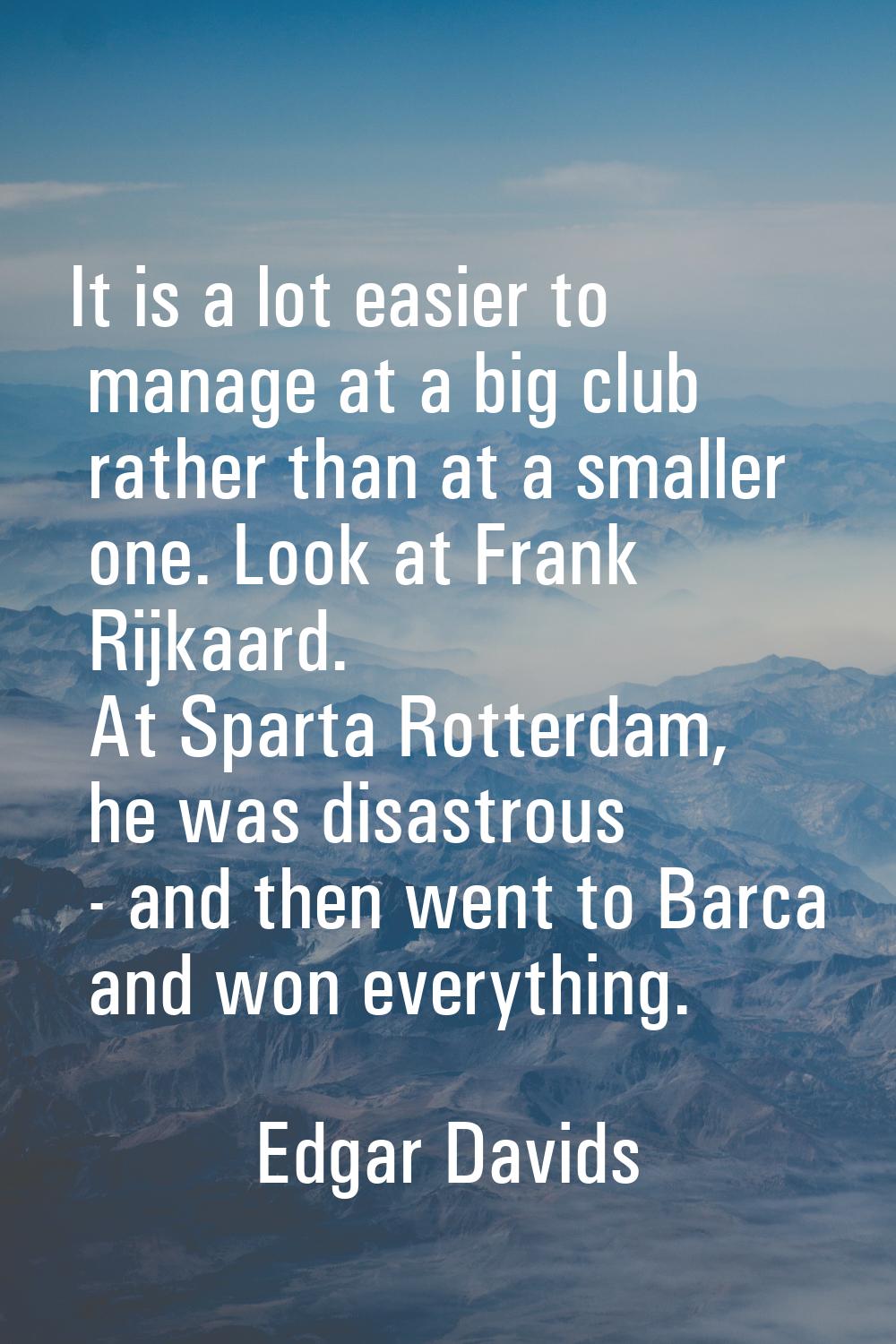 It is a lot easier to manage at a big club rather than at a smaller one. Look at Frank Rijkaard. At