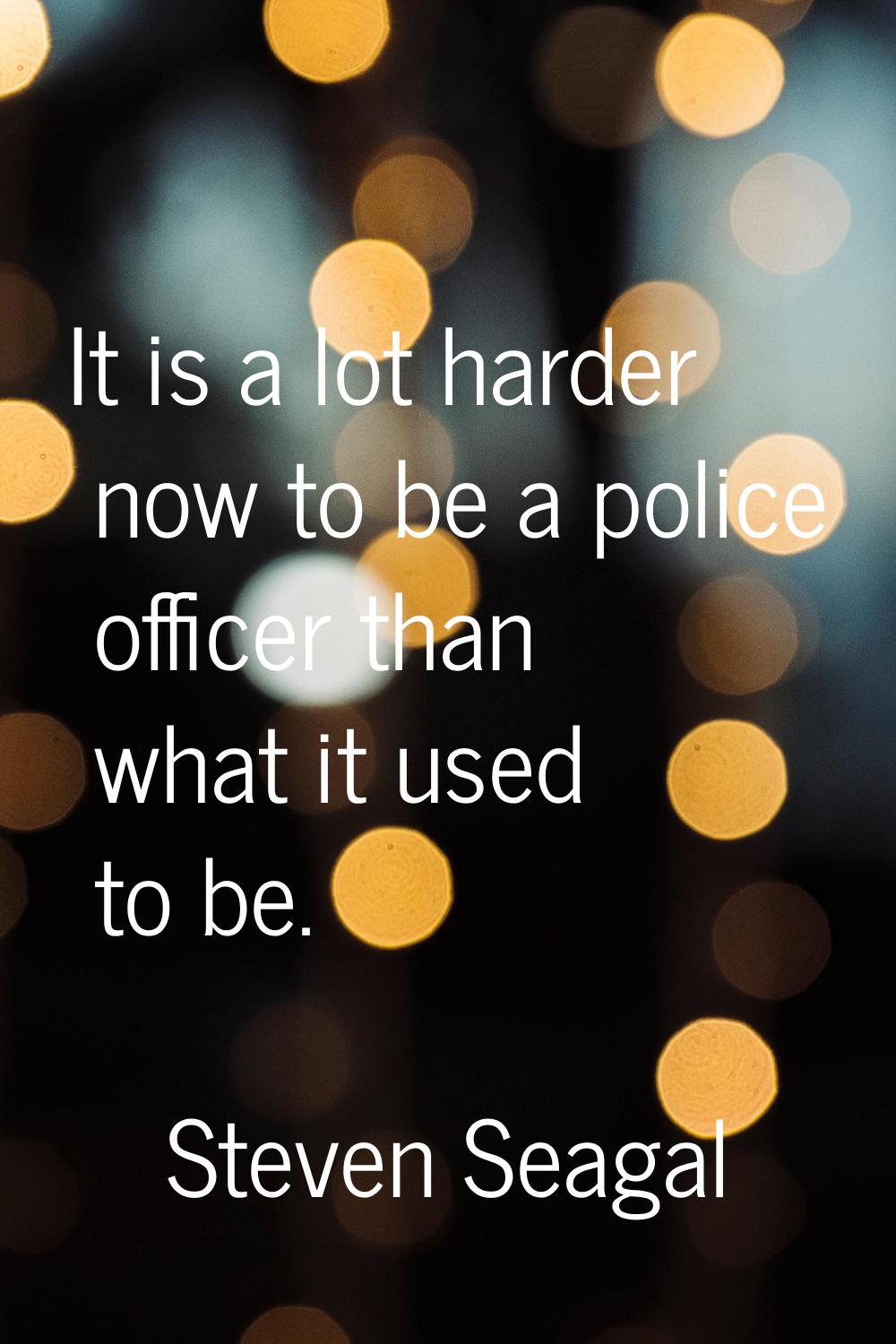 It is a lot harder now to be a police officer than what it used to be.