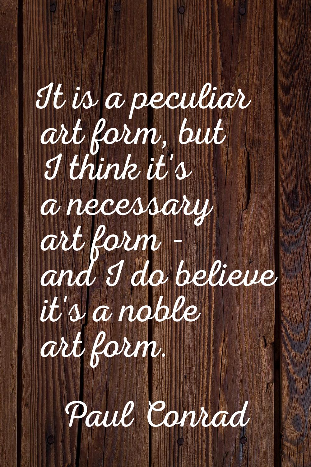 It is a peculiar art form, but I think it's a necessary art form - and I do believe it's a noble ar