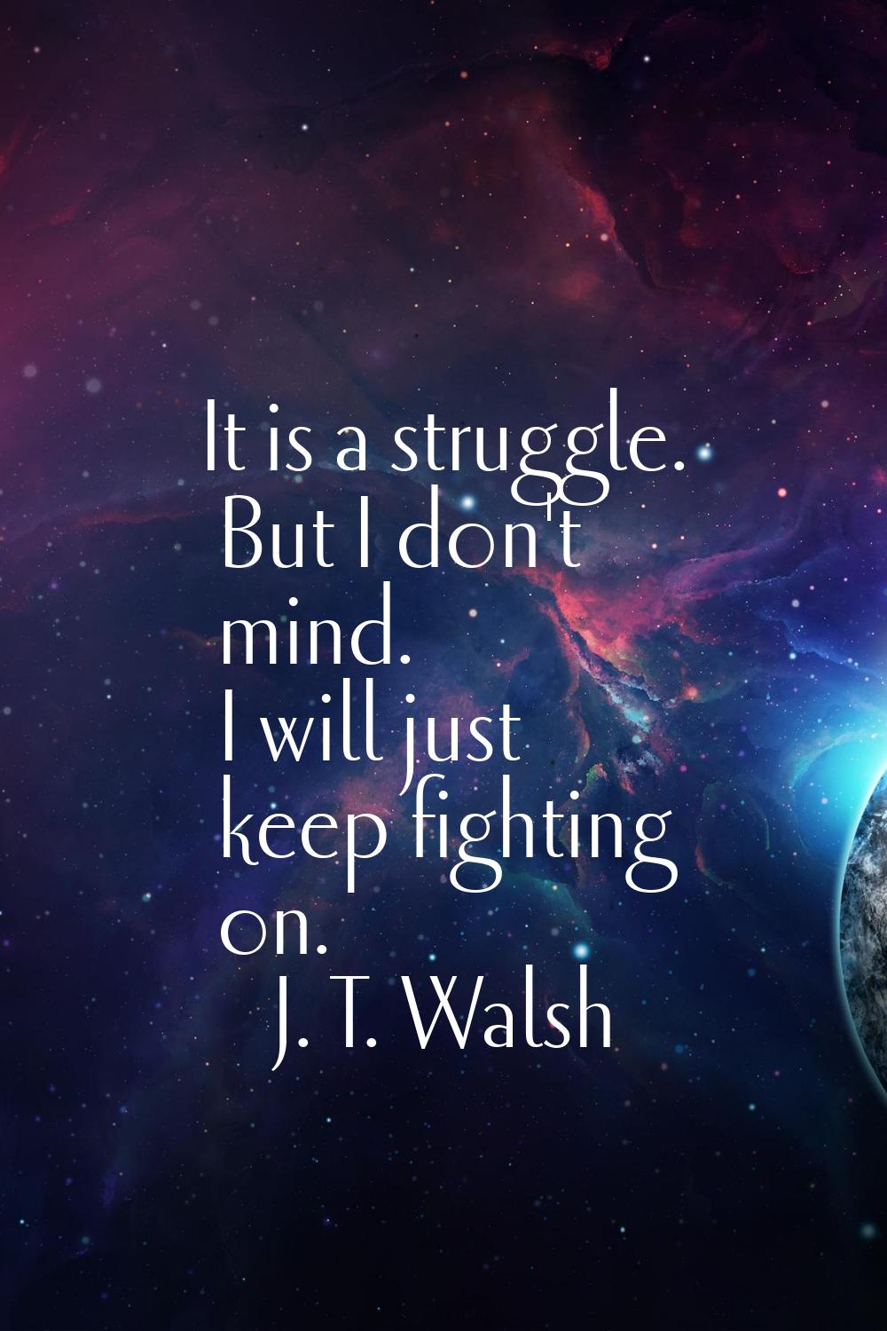 It is a struggle. But I don't mind. I will just keep fighting on.