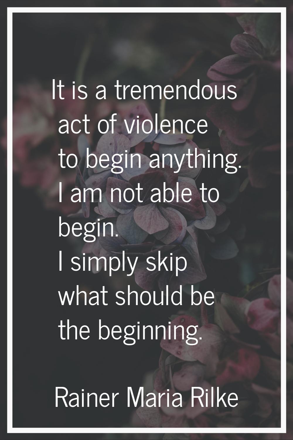 It is a tremendous act of violence to begin anything. I am not able to begin. I simply skip what sh