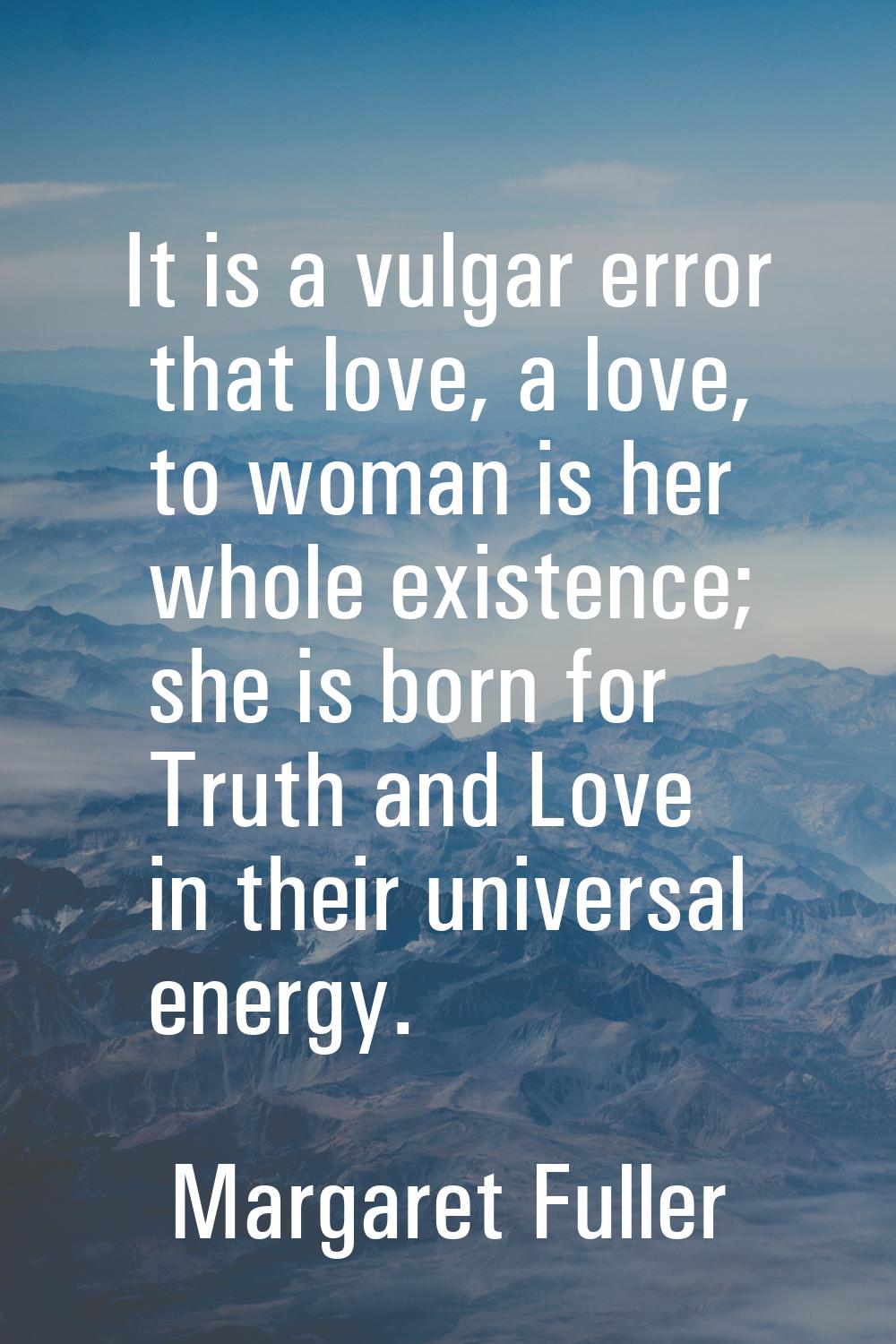 It is a vulgar error that love, a love, to woman is her whole existence; she is born for Truth and 