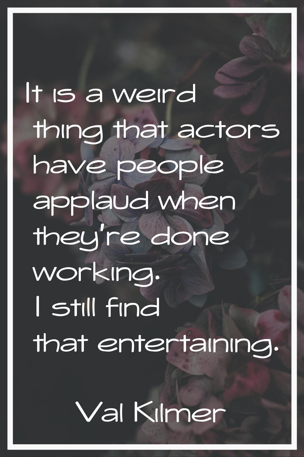 It is a weird thing that actors have people applaud when they're done working. I still find that en