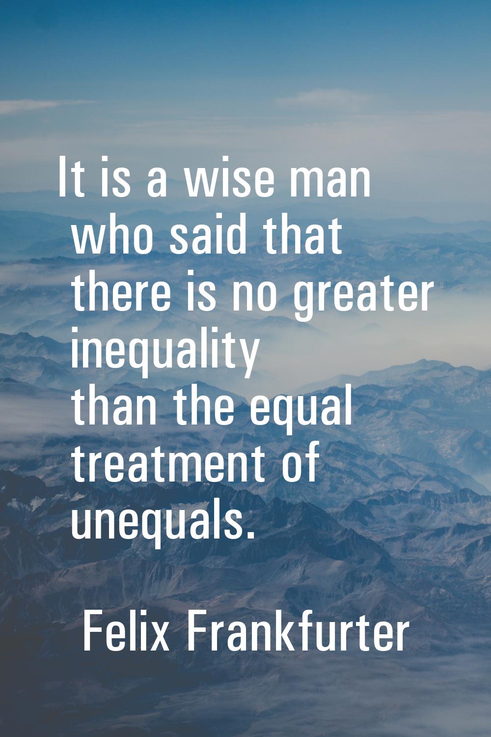 It is a wise man who said that there is no greater inequality than the equal treatment of unequals.