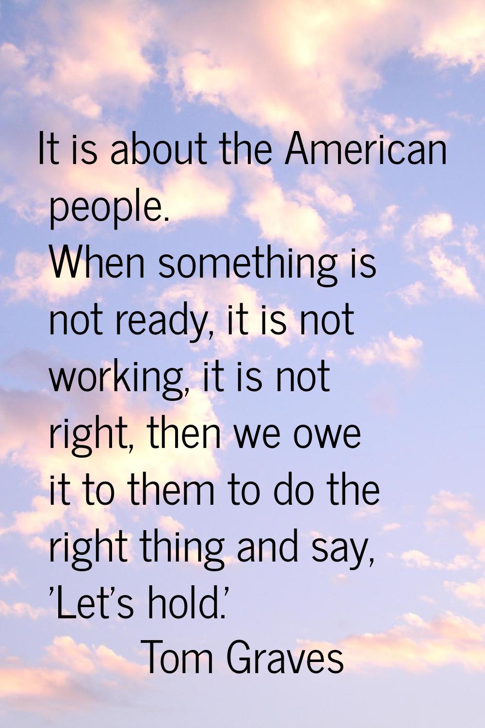 It is about the American people. When something is not ready, it is not working, it is not right, t