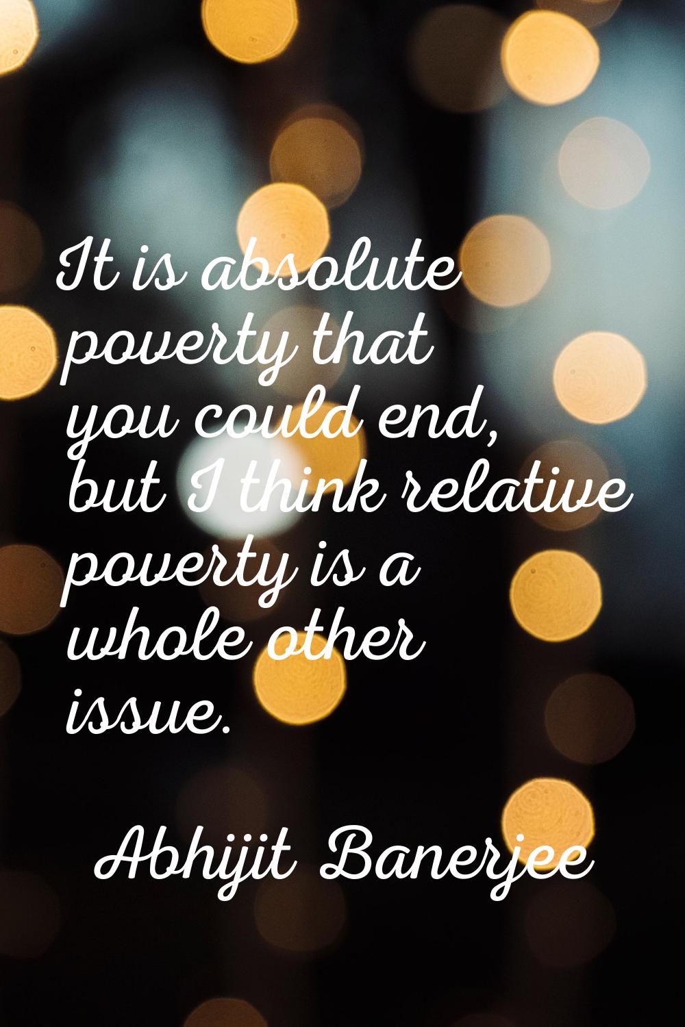 It is absolute poverty that you could end, but I think relative poverty is a whole other issue.