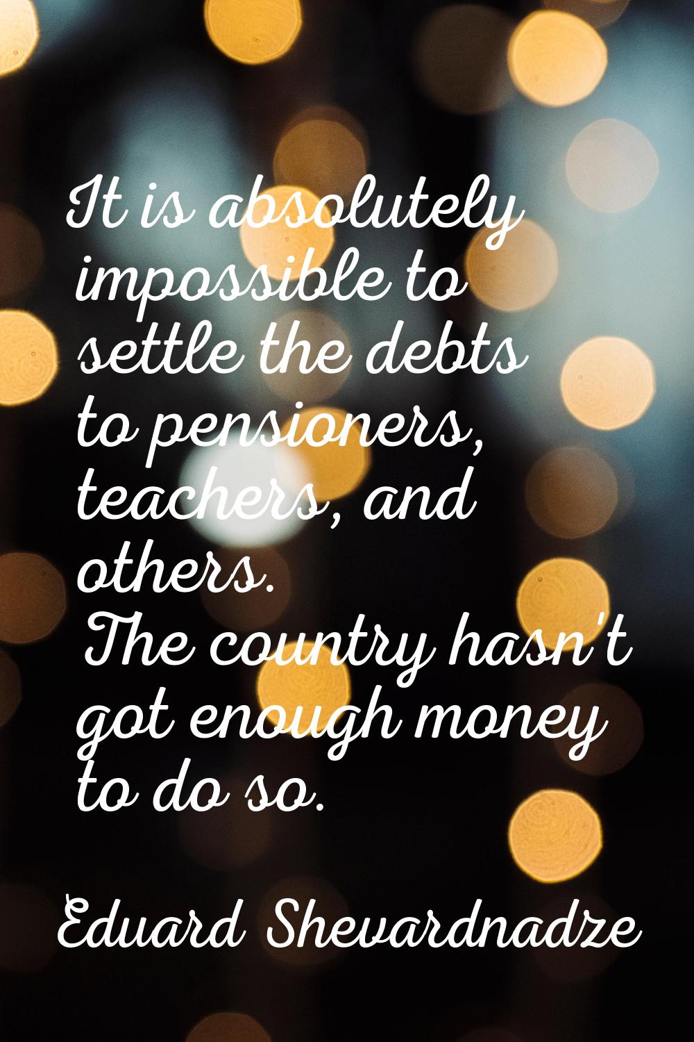 It is absolutely impossible to settle the debts to pensioners, teachers, and others. The country ha