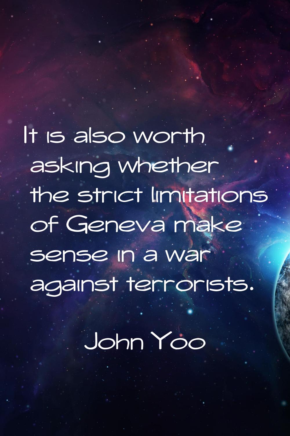 It is also worth asking whether the strict limitations of Geneva make sense in a war against terror