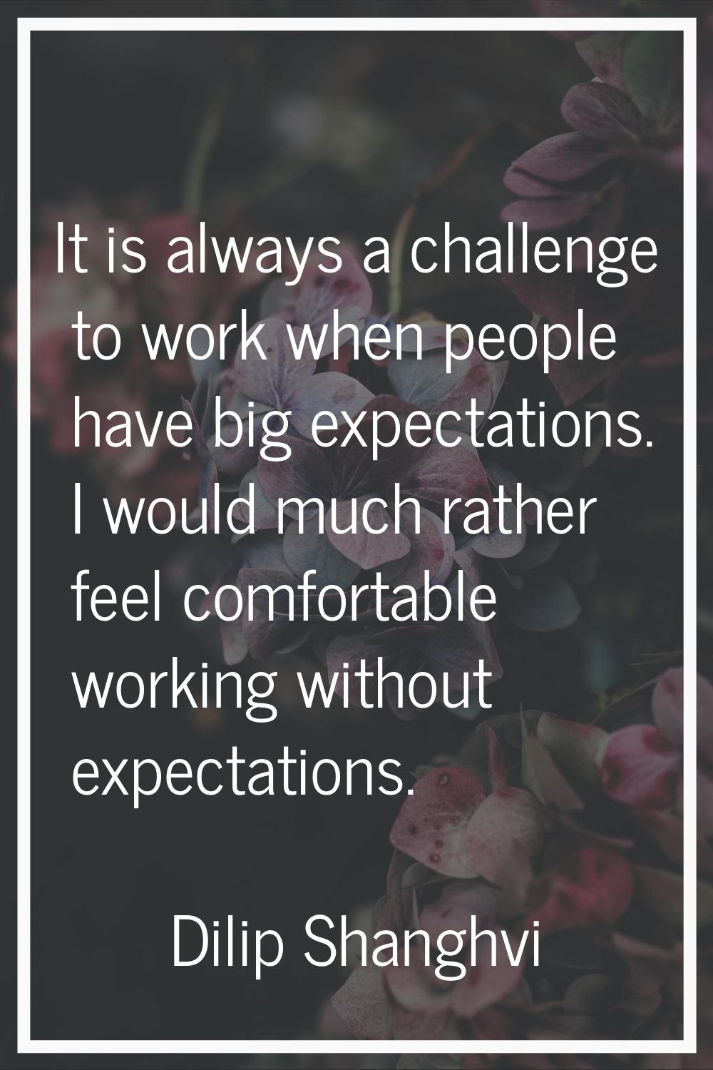 It is always a challenge to work when people have big expectations. I would much rather feel comfor