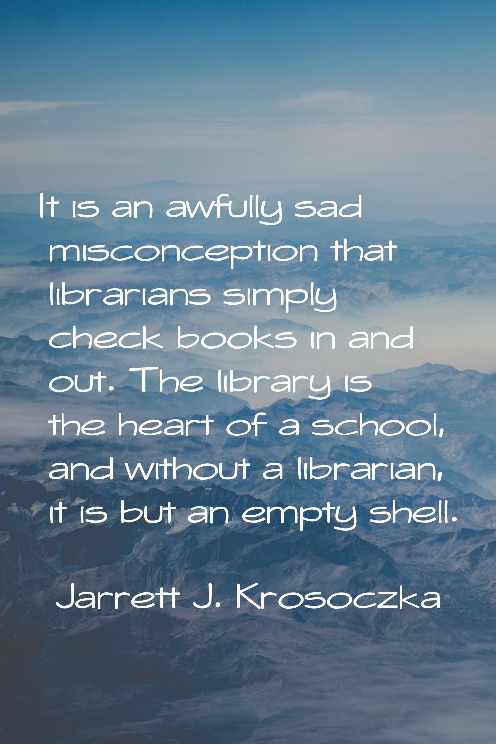 It is an awfully sad misconception that librarians simply check books in and out. The library is th