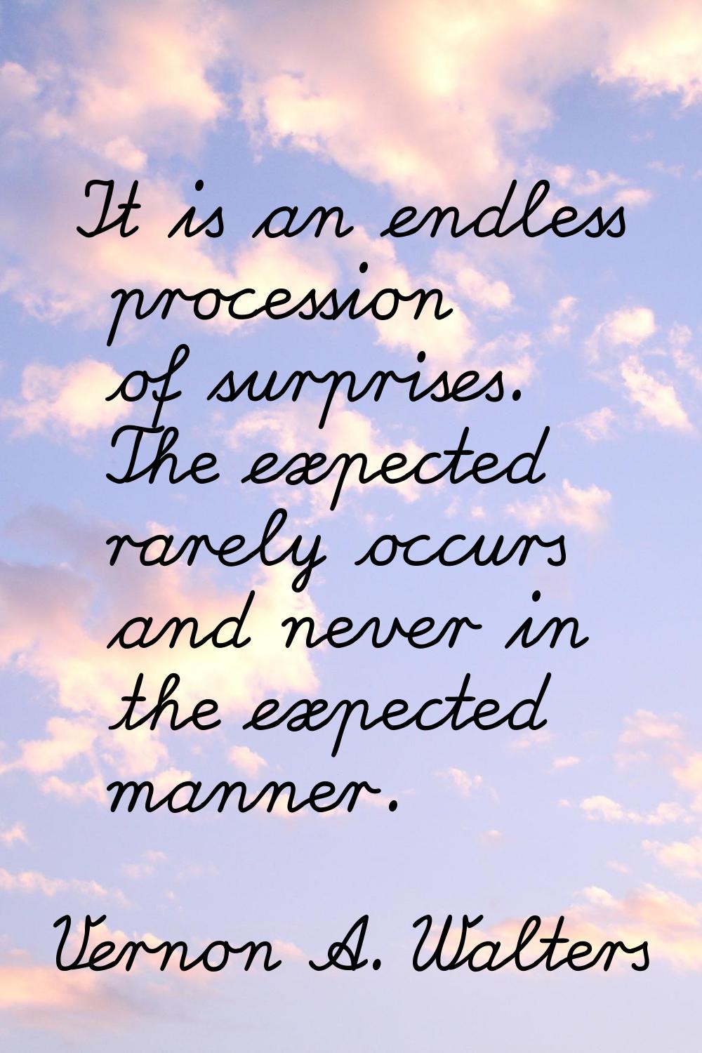 It is an endless procession of surprises. The expected rarely occurs and never in the expected mann