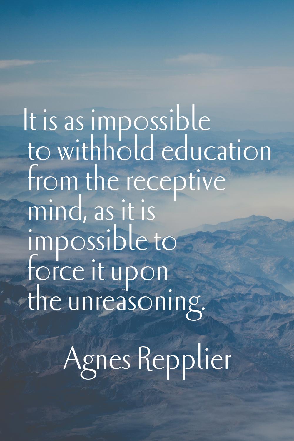 It is as impossible to withhold education from the receptive mind, as it is impossible to force it 