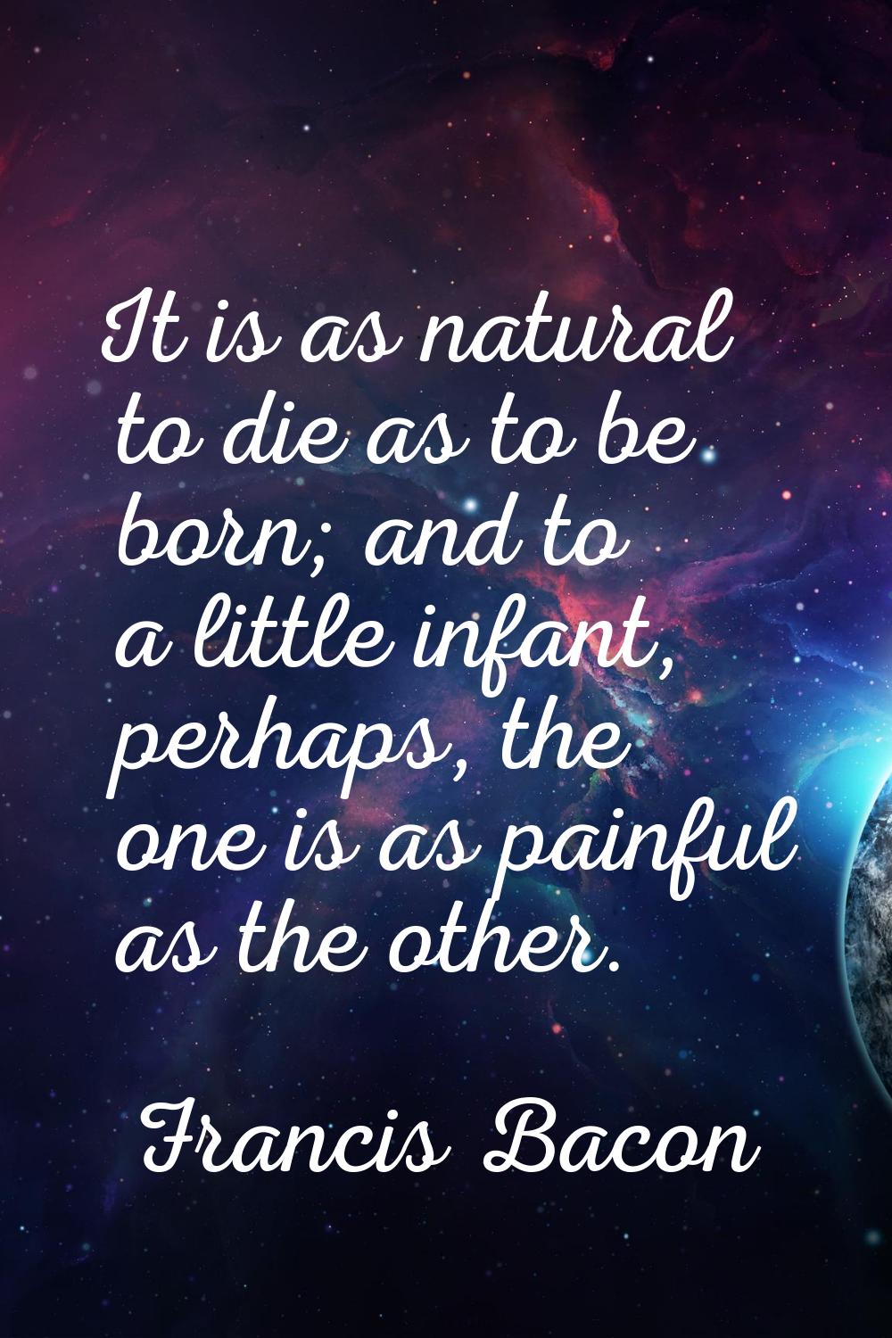 It is as natural to die as to be born; and to a little infant, perhaps, the one is as painful as th
