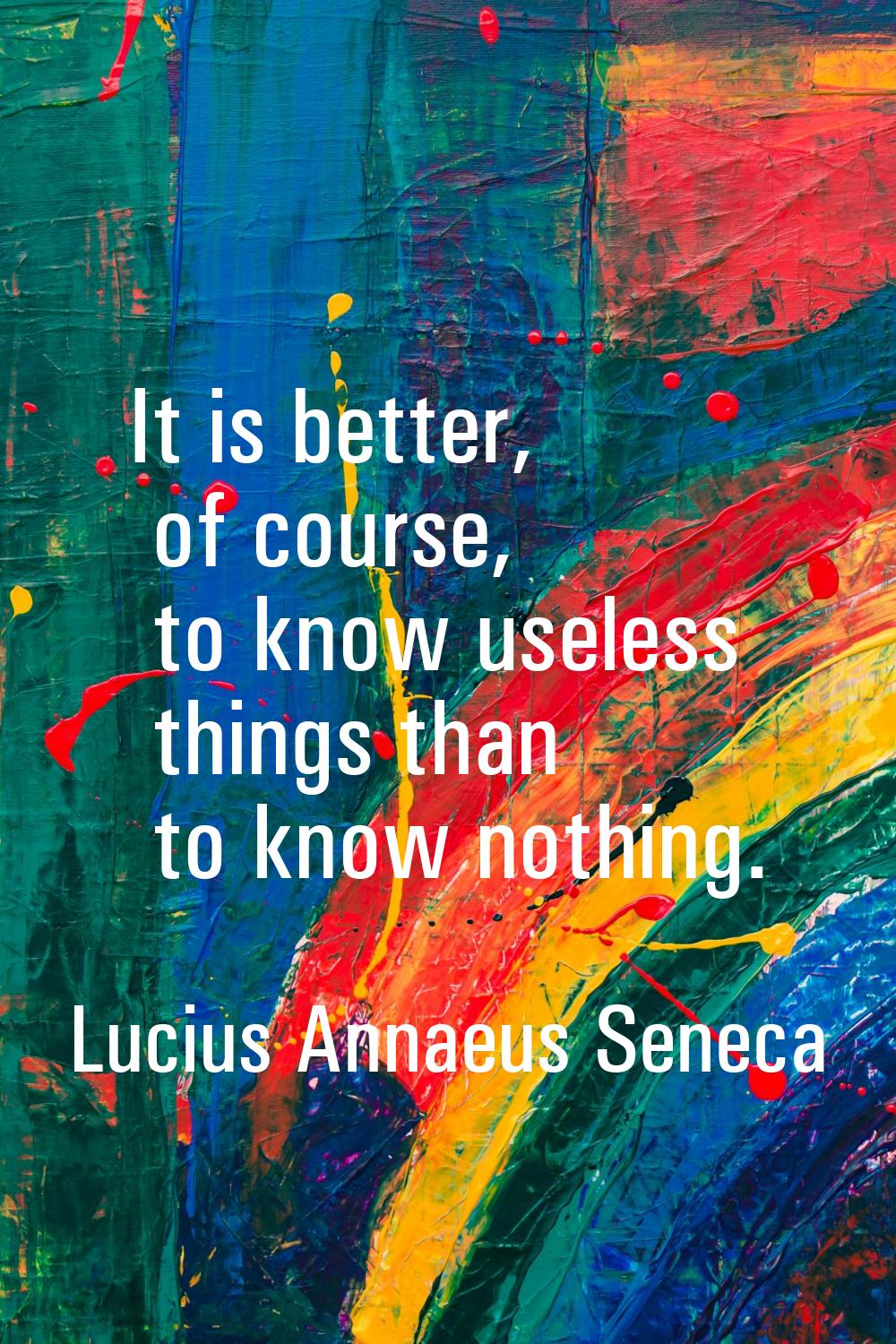 It is better, of course, to know useless things than to know nothing.