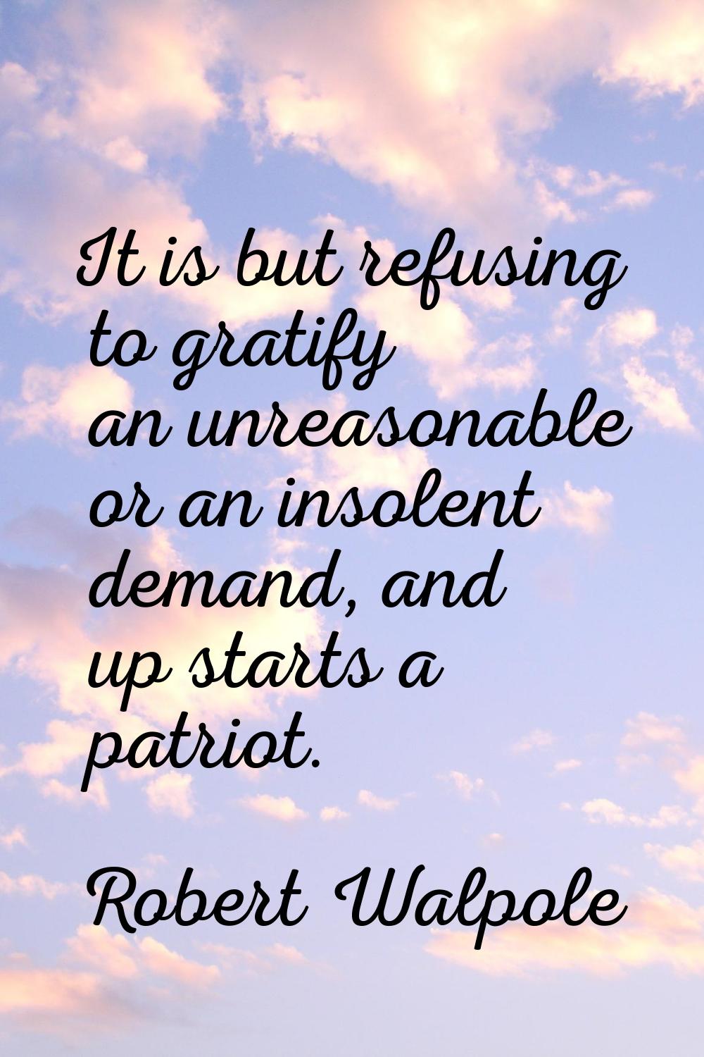 It is but refusing to gratify an unreasonable or an insolent demand, and up starts a patriot.