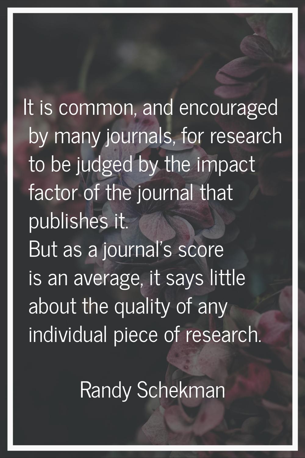 It is common, and encouraged by many journals, for research to be judged by the impact factor of th