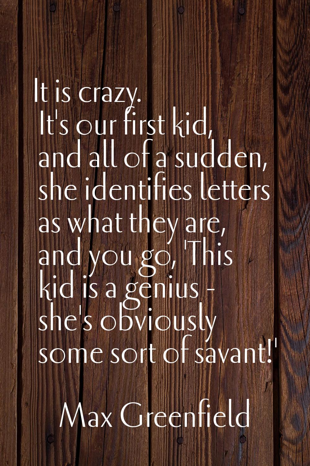 It is crazy. It's our first kid, and all of a sudden, she identifies letters as what they are, and 