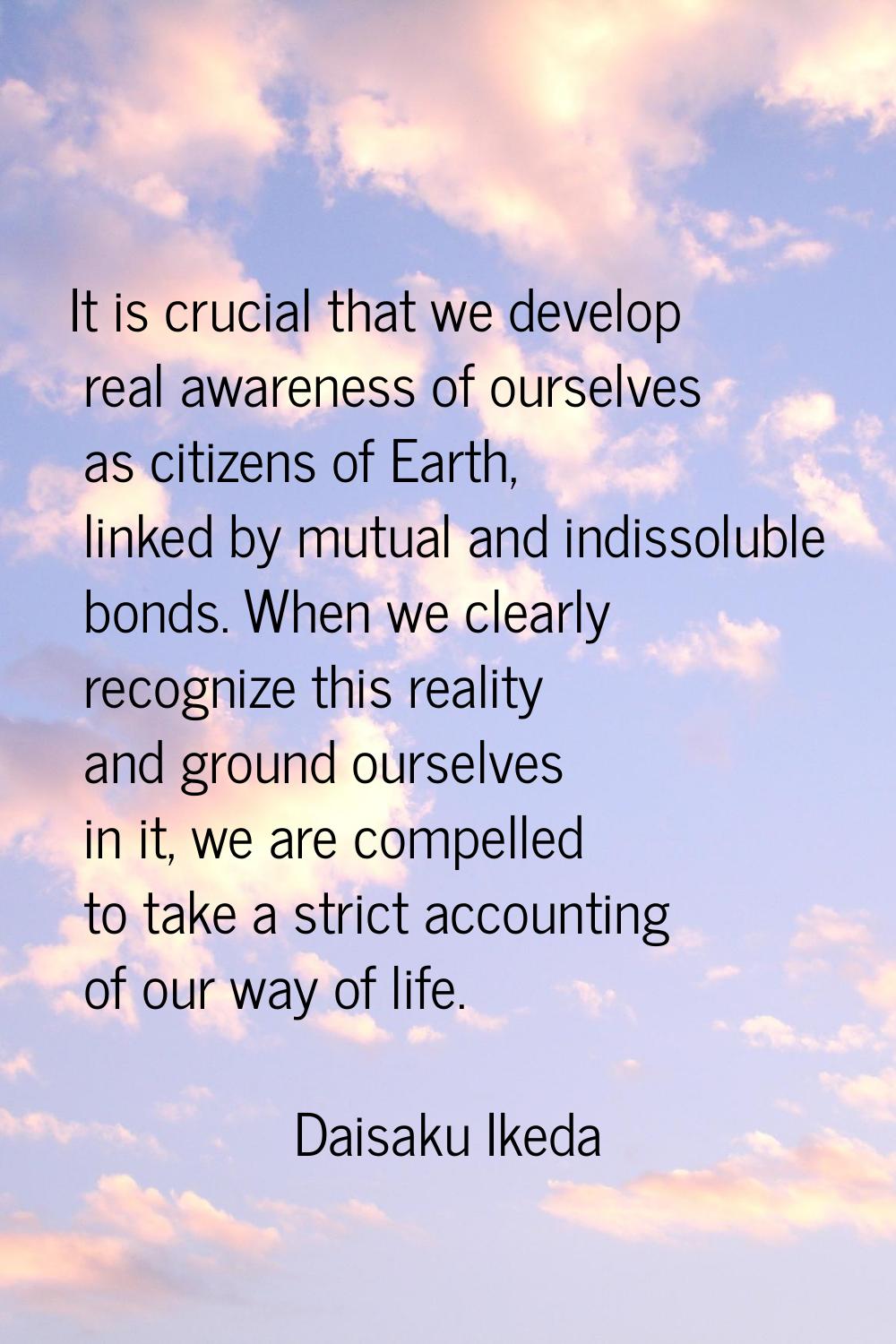 It is crucial that we develop real awareness of ourselves as citizens of Earth, linked by mutual an