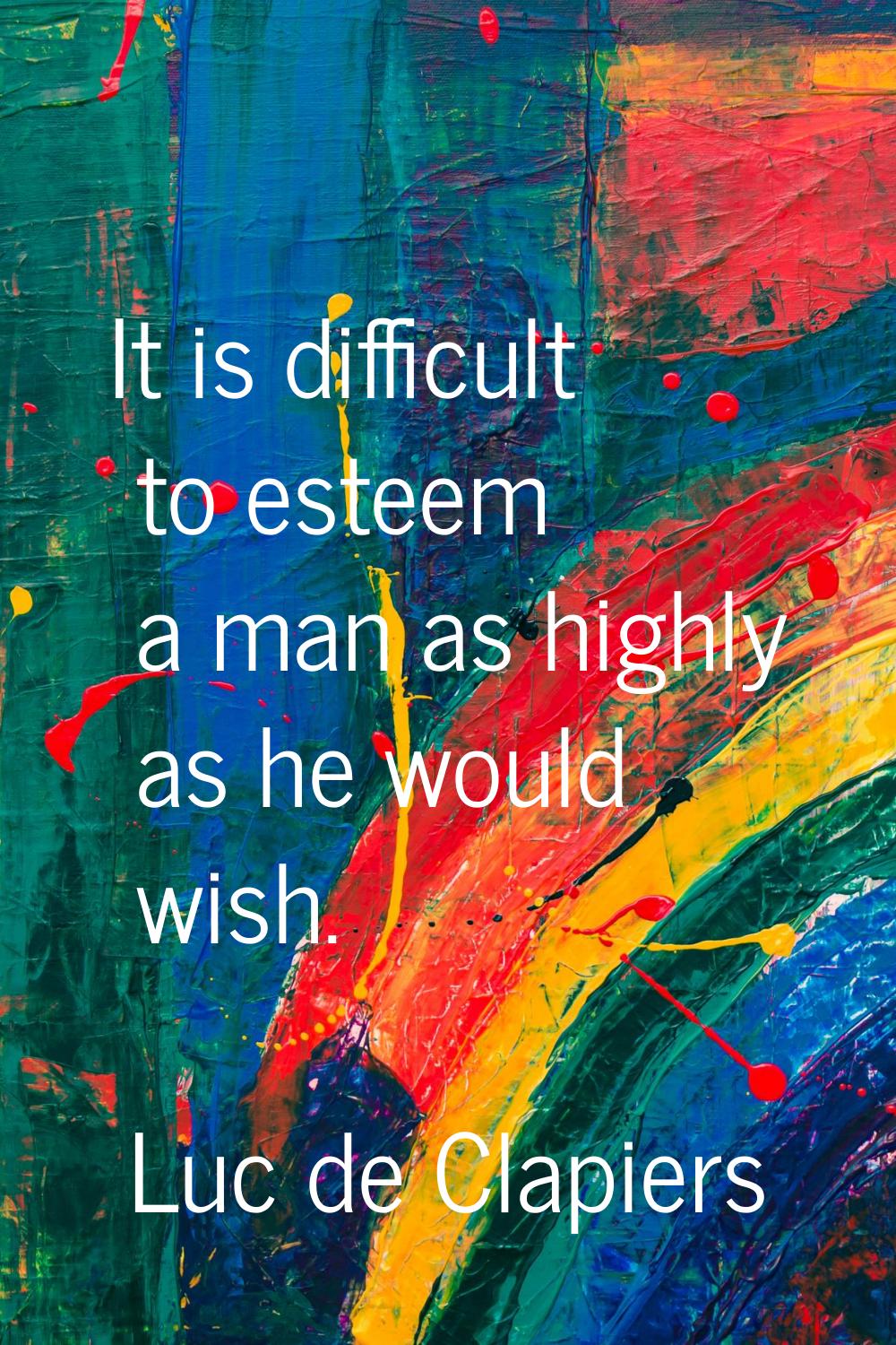 It is difficult to esteem a man as highly as he would wish.