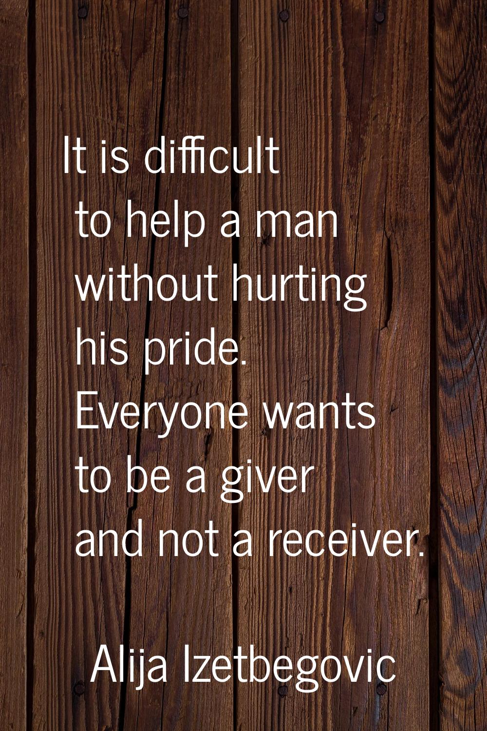 It is difficult to help a man without hurting his pride. Everyone wants to be a giver and not a rec