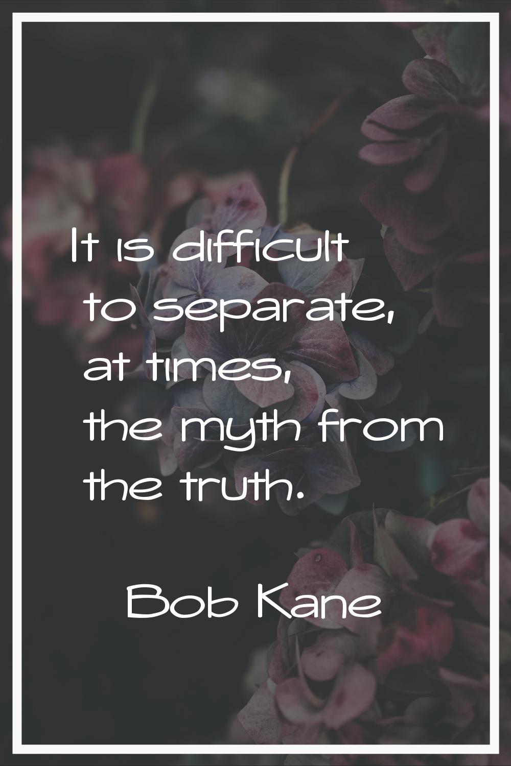 It is difficult to separate, at times, the myth from the truth.