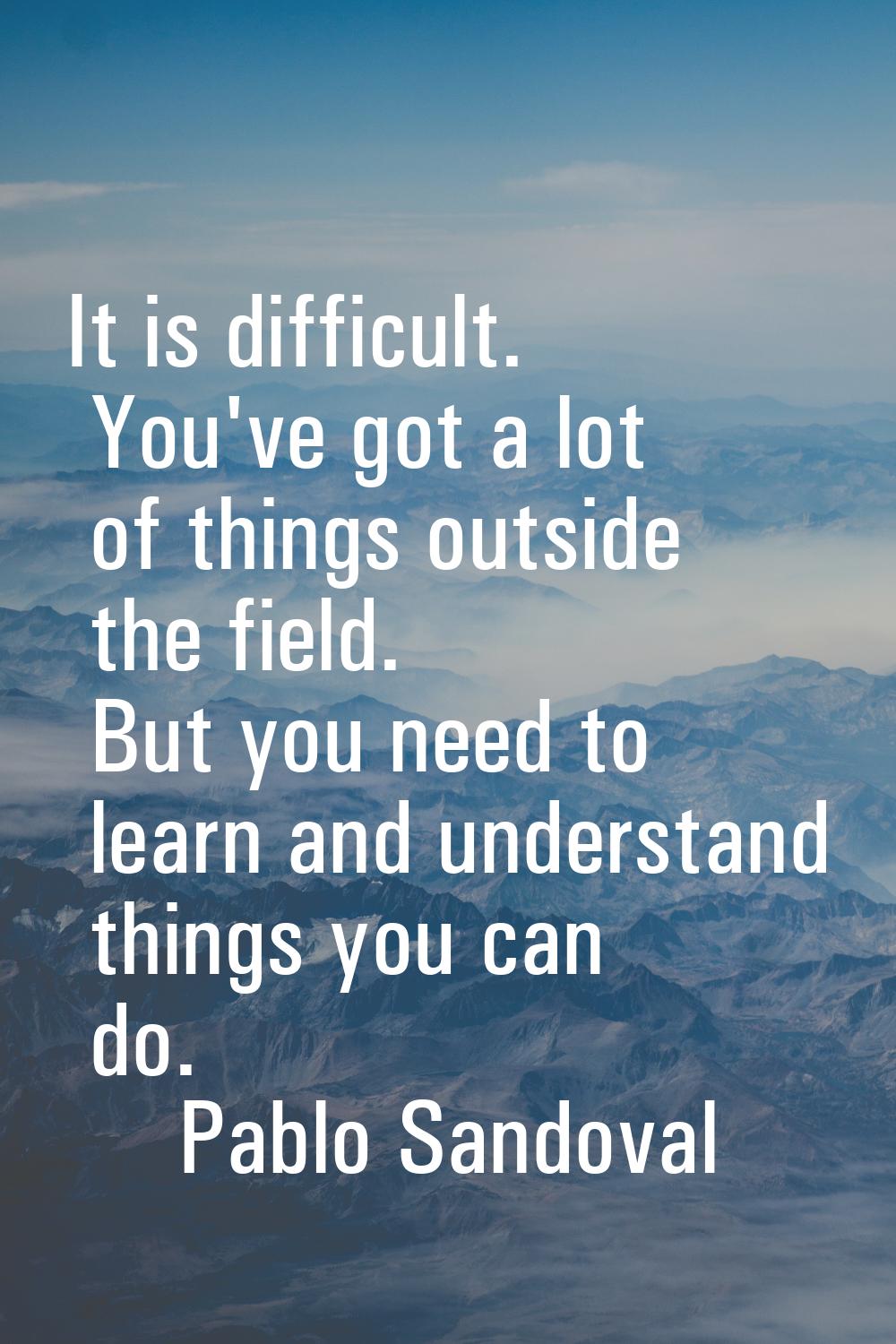 It is difficult. You've got a lot of things outside the field. But you need to learn and understand