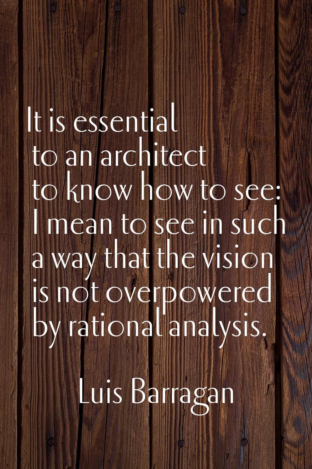 It is essential to an architect to know how to see: I mean to see in such a way that the vision is 