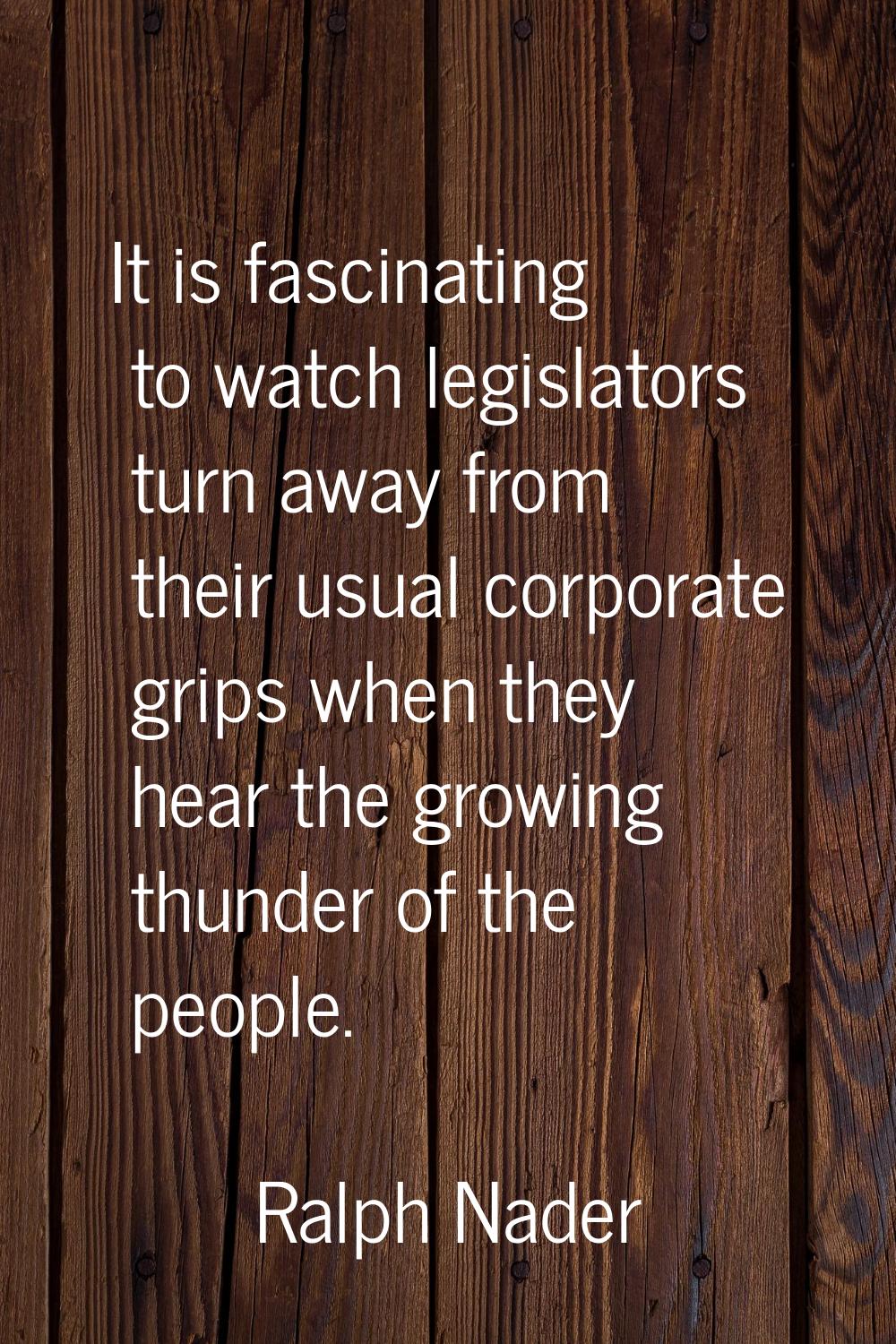 It is fascinating to watch legislators turn away from their usual corporate grips when they hear th