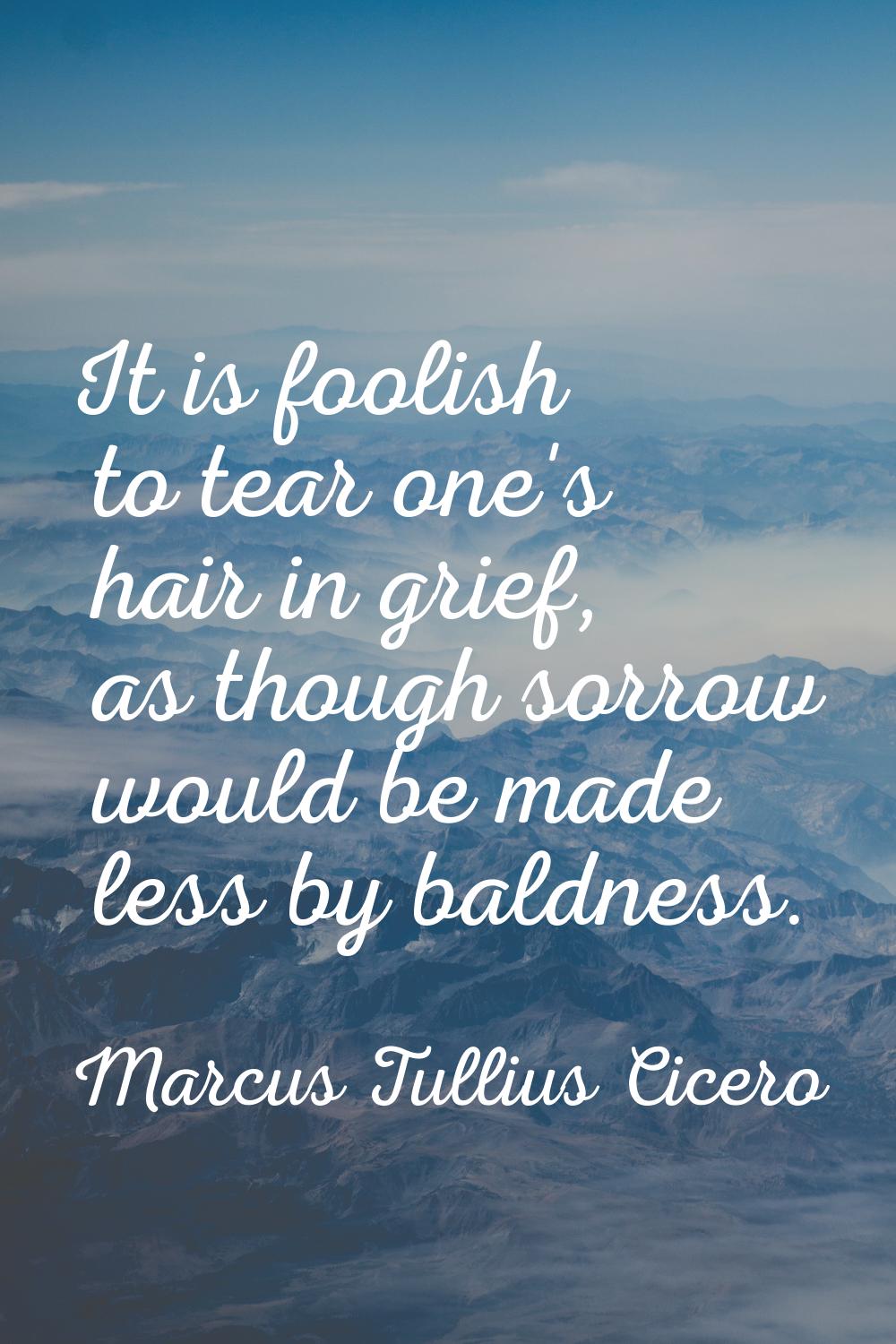 It is foolish to tear one's hair in grief, as though sorrow would be made less by baldness.