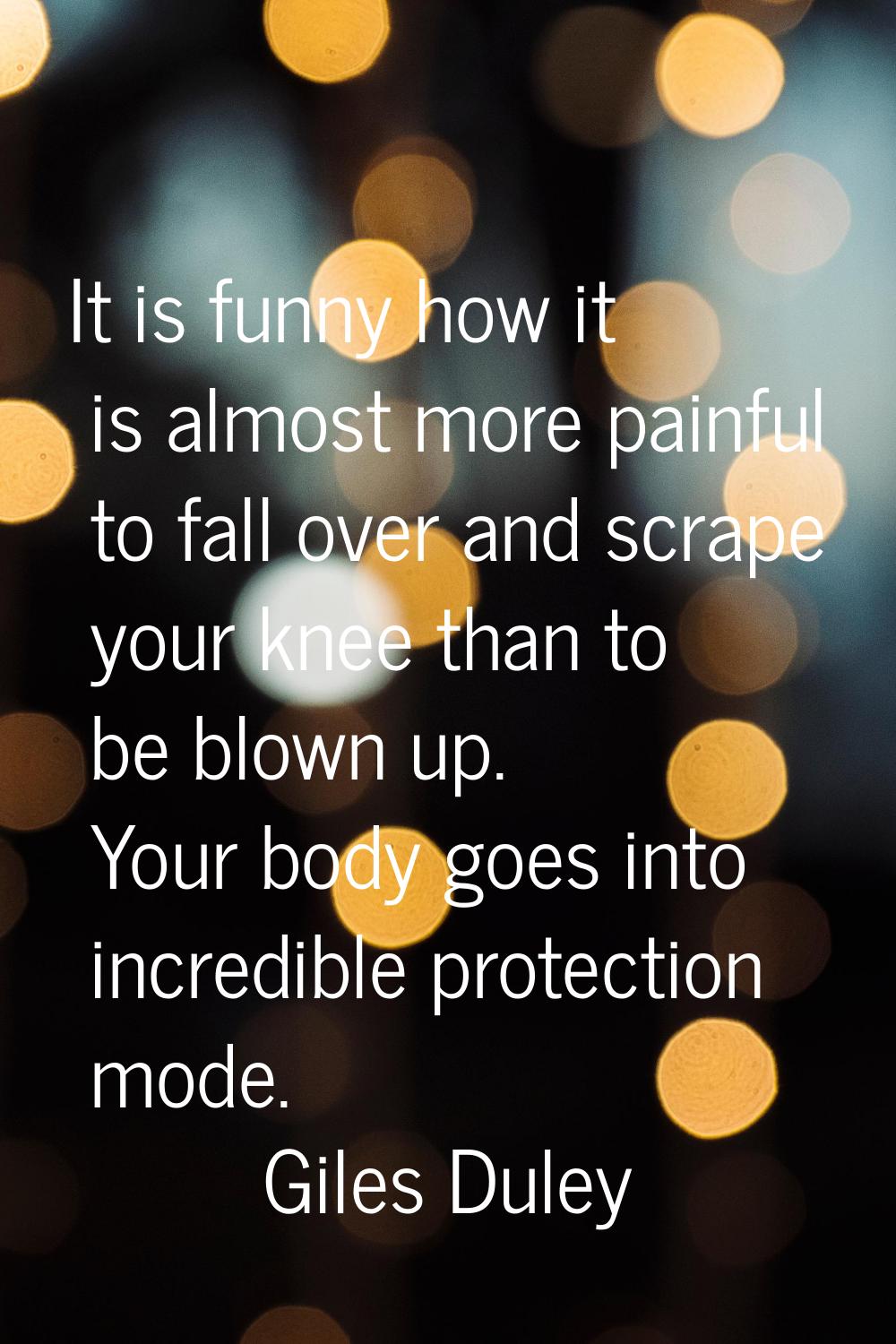 It is funny how it is almost more painful to fall over and scrape your knee than to be blown up. Yo