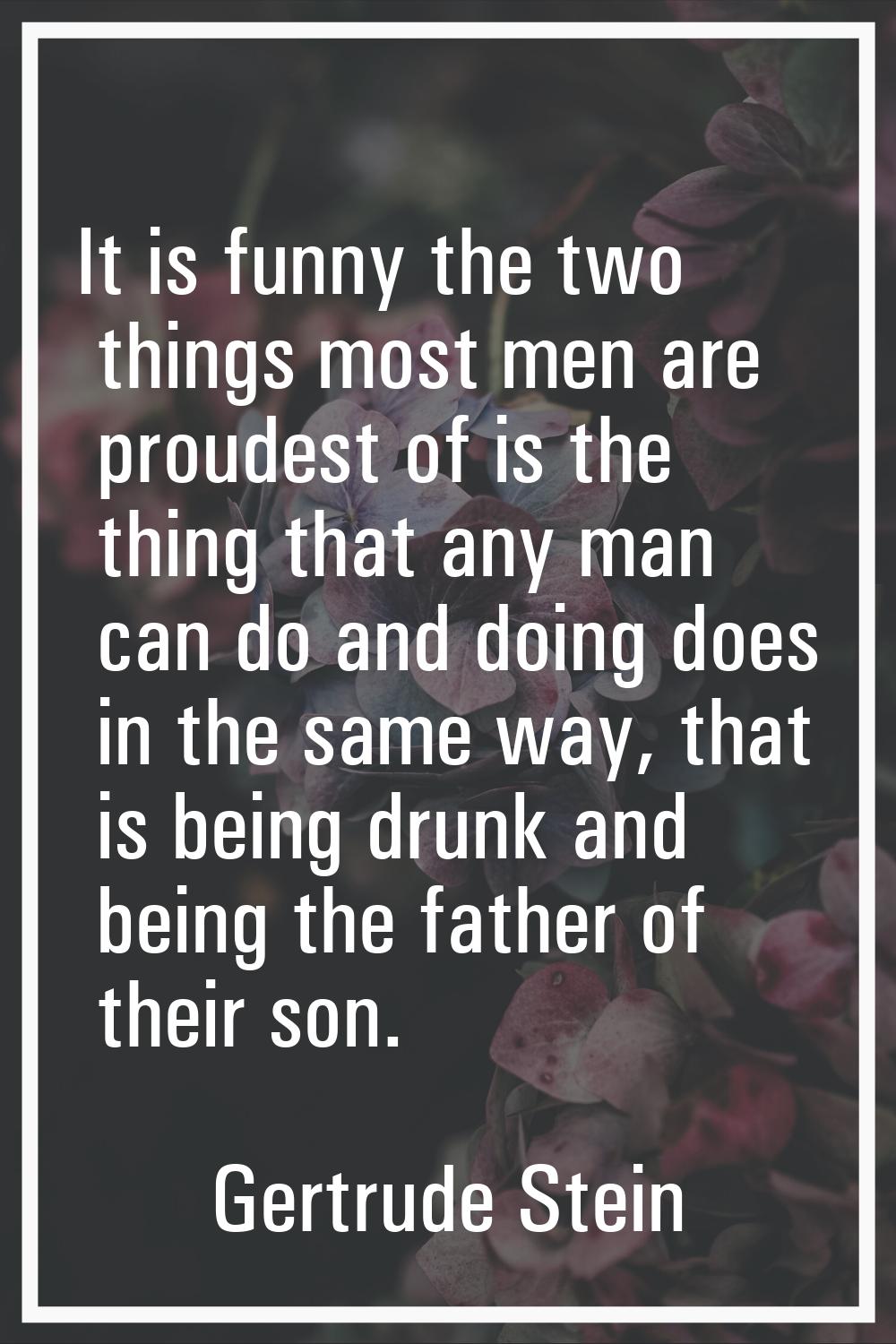 It is funny the two things most men are proudest of is the thing that any man can do and doing does