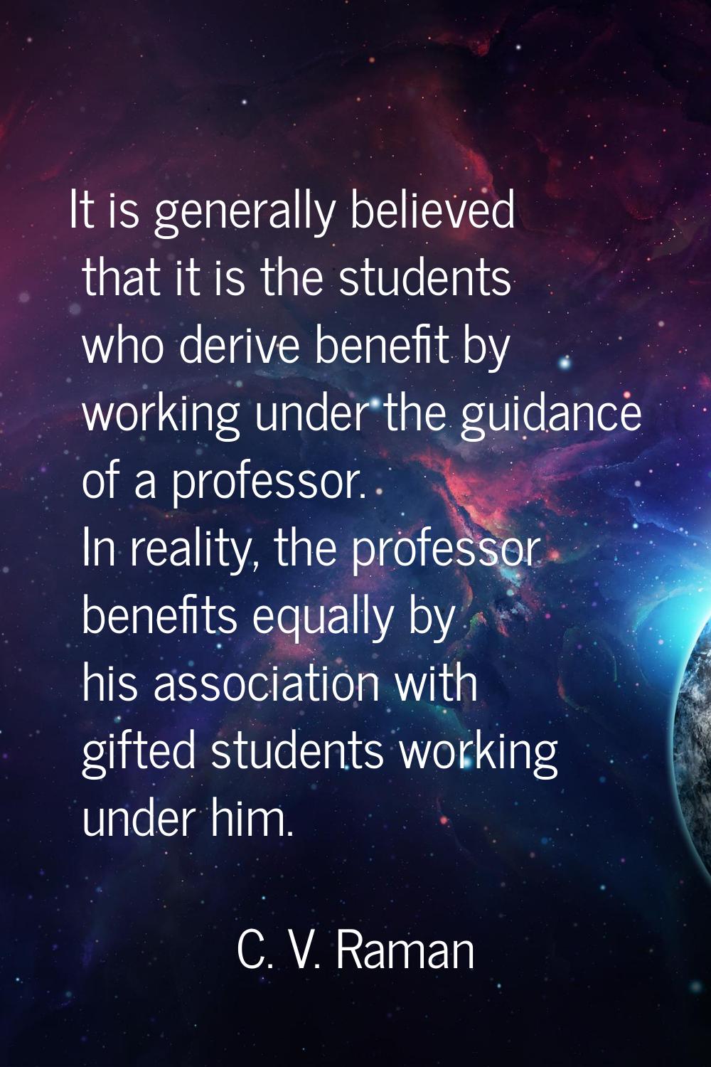 It is generally believed that it is the students who derive benefit by working under the guidance o