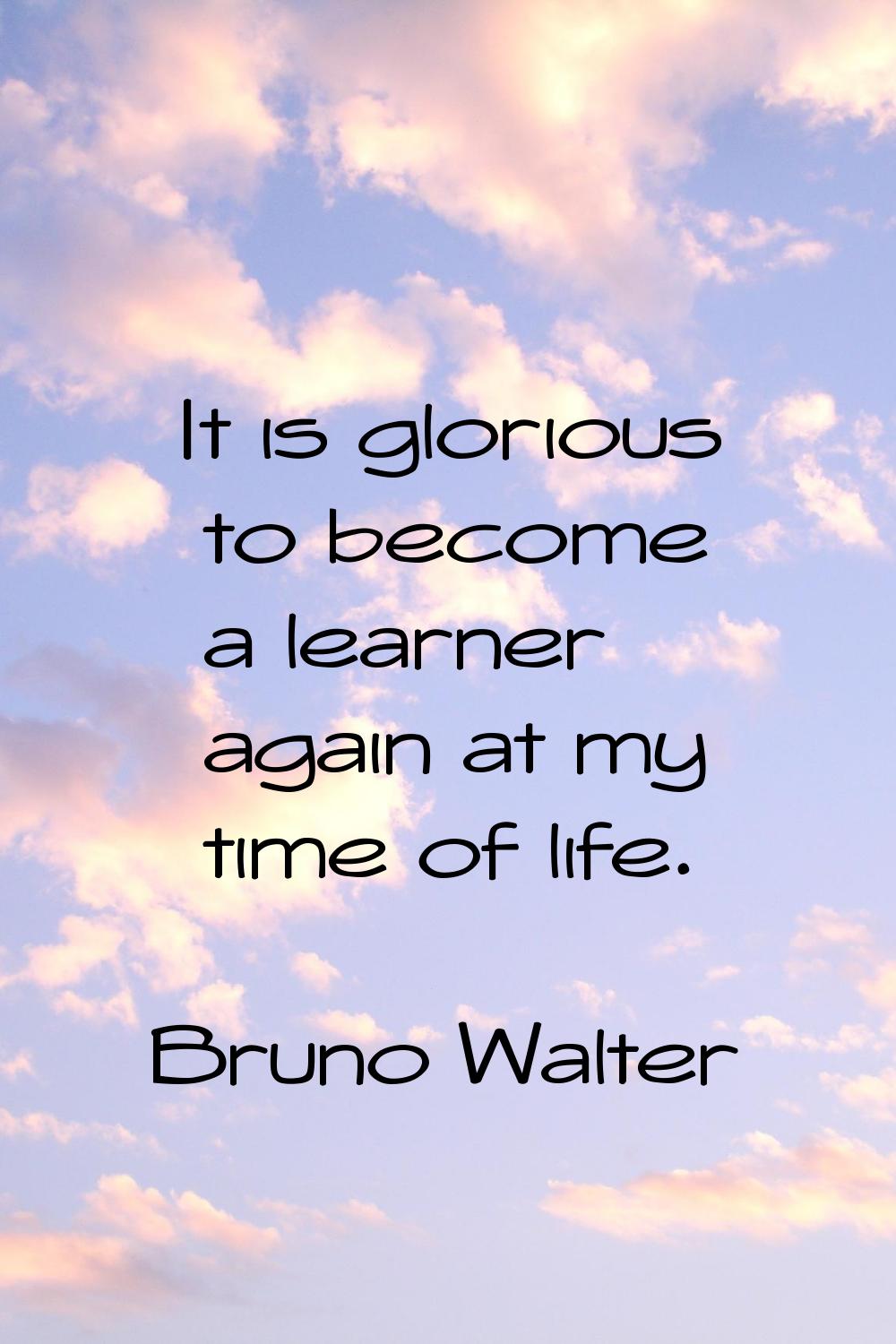 It is glorious to become a learner again at my time of life.