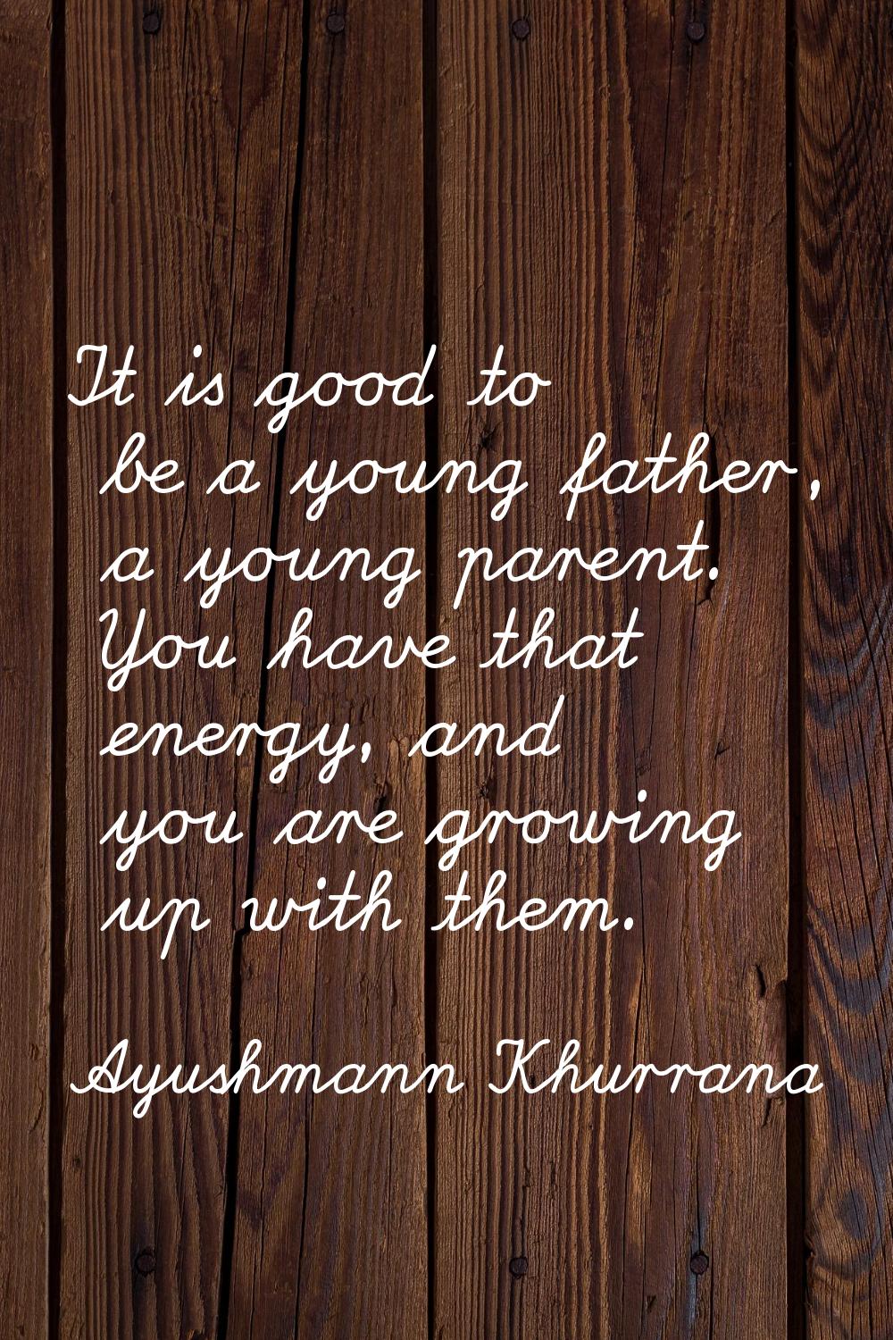 It is good to be a young father, a young parent. You have that energy, and you are growing up with 