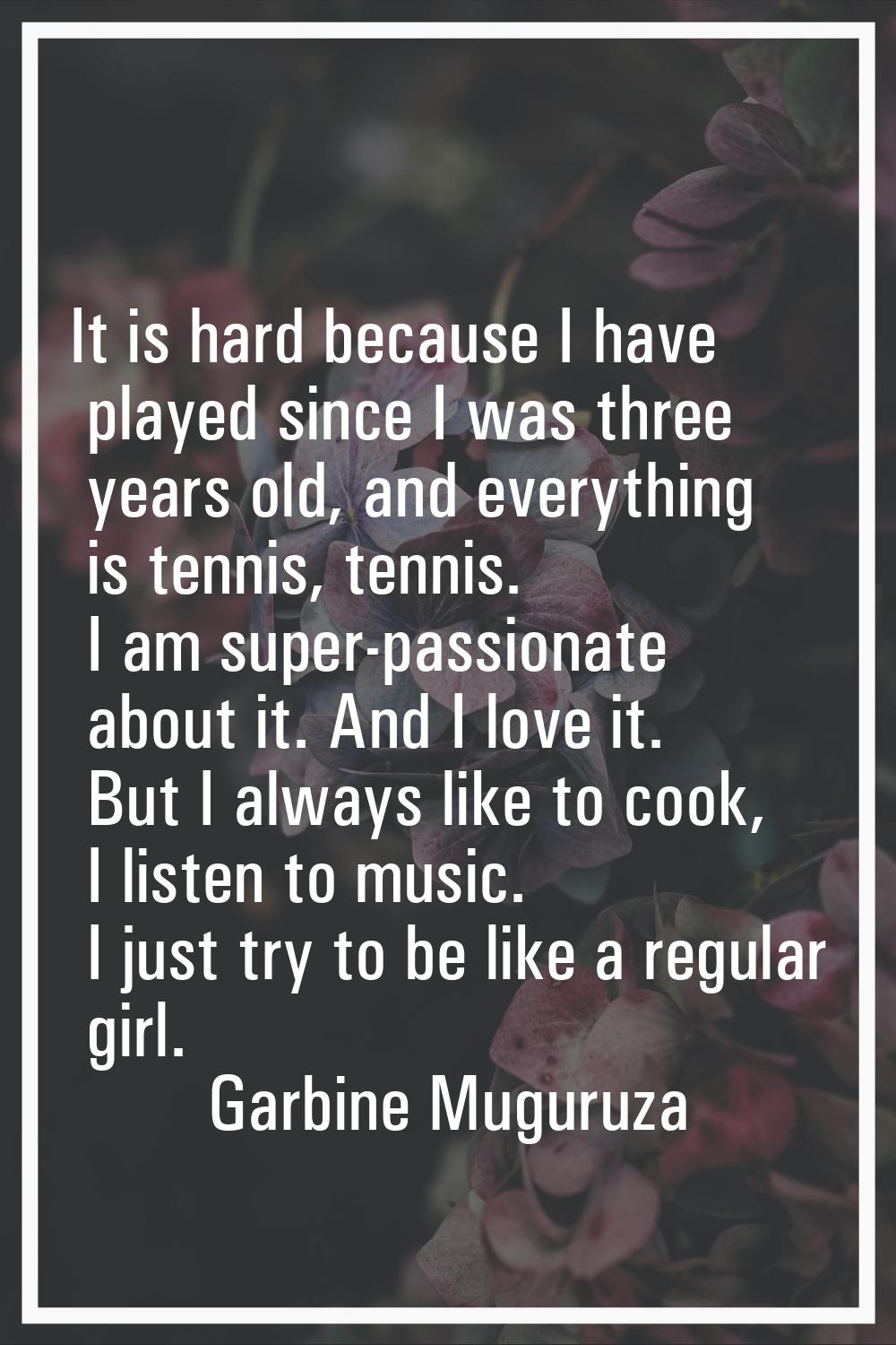 It is hard because I have played since I was three years old, and everything is tennis, tennis. I a