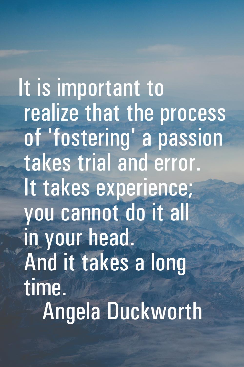 It is important to realize that the process of 'fostering' a passion takes trial and error. It take
