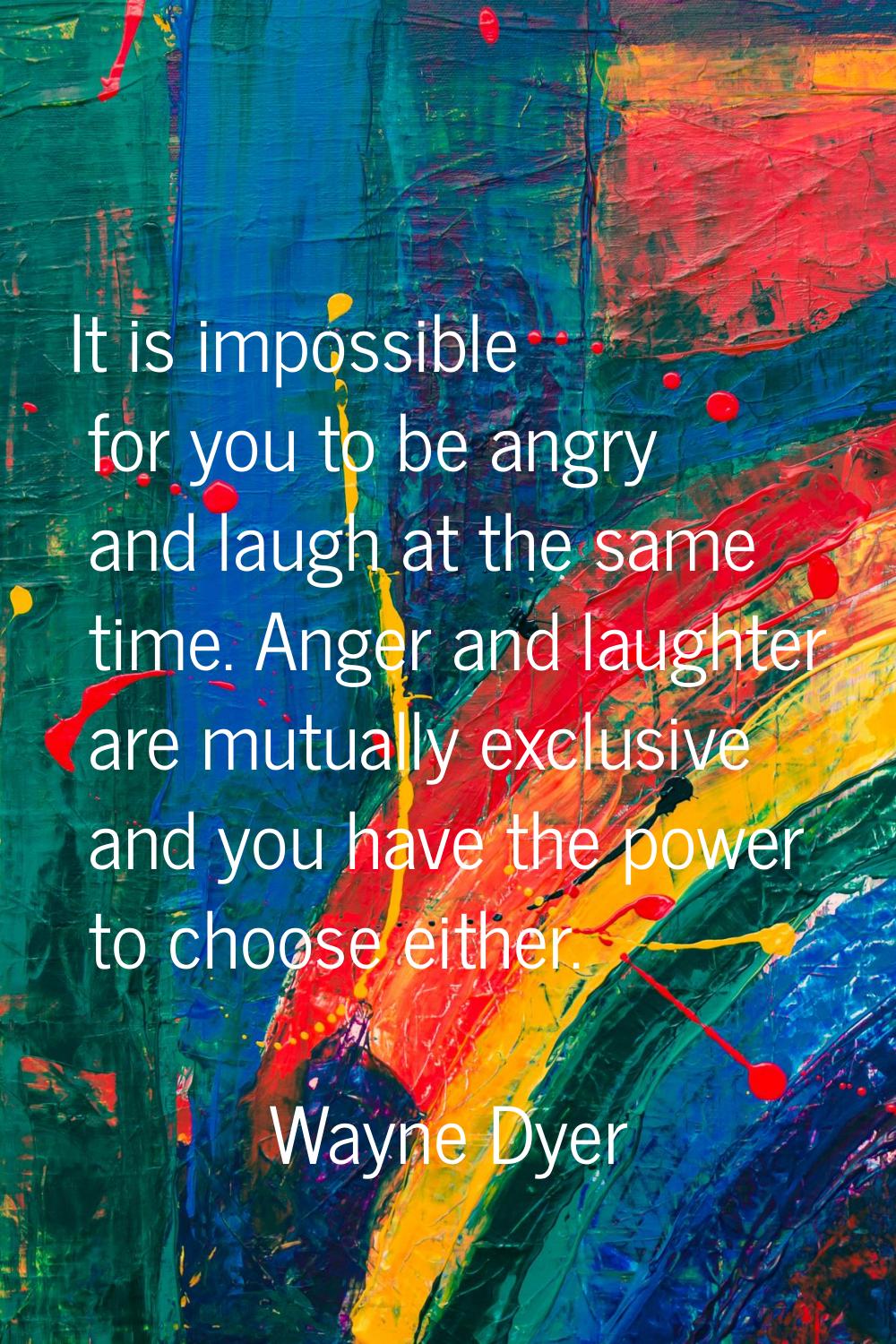 It is impossible for you to be angry and laugh at the same time. Anger and laughter are mutually ex