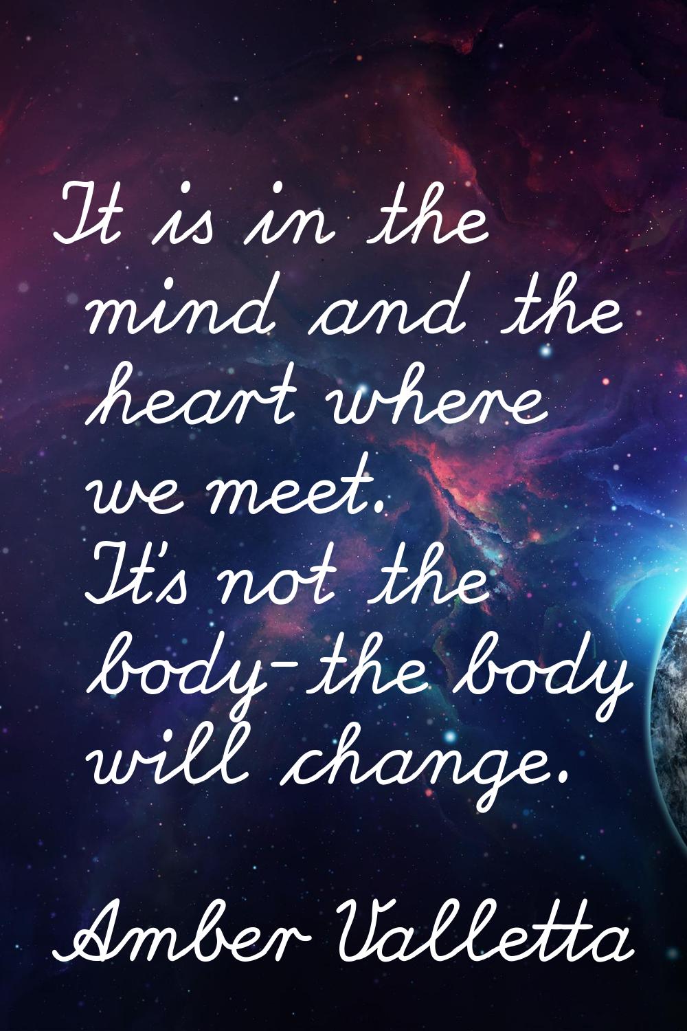 It is in the mind and the heart where we meet. It's not the body-the body will change.