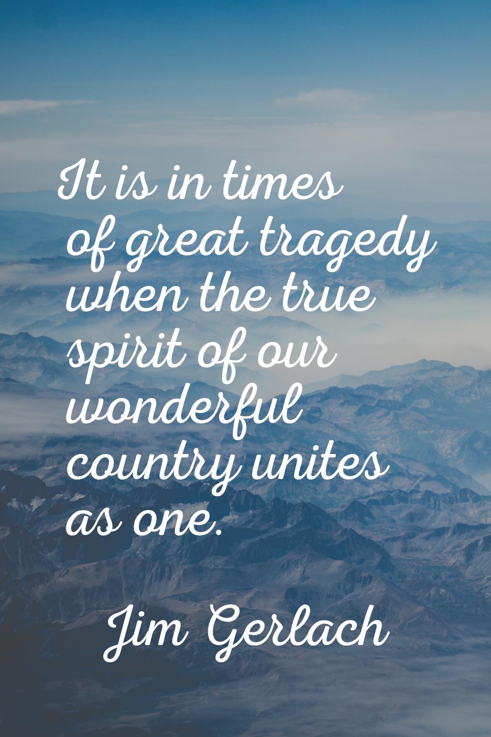 It is in times of great tragedy when the true spirit of our wonderful country unites as one.