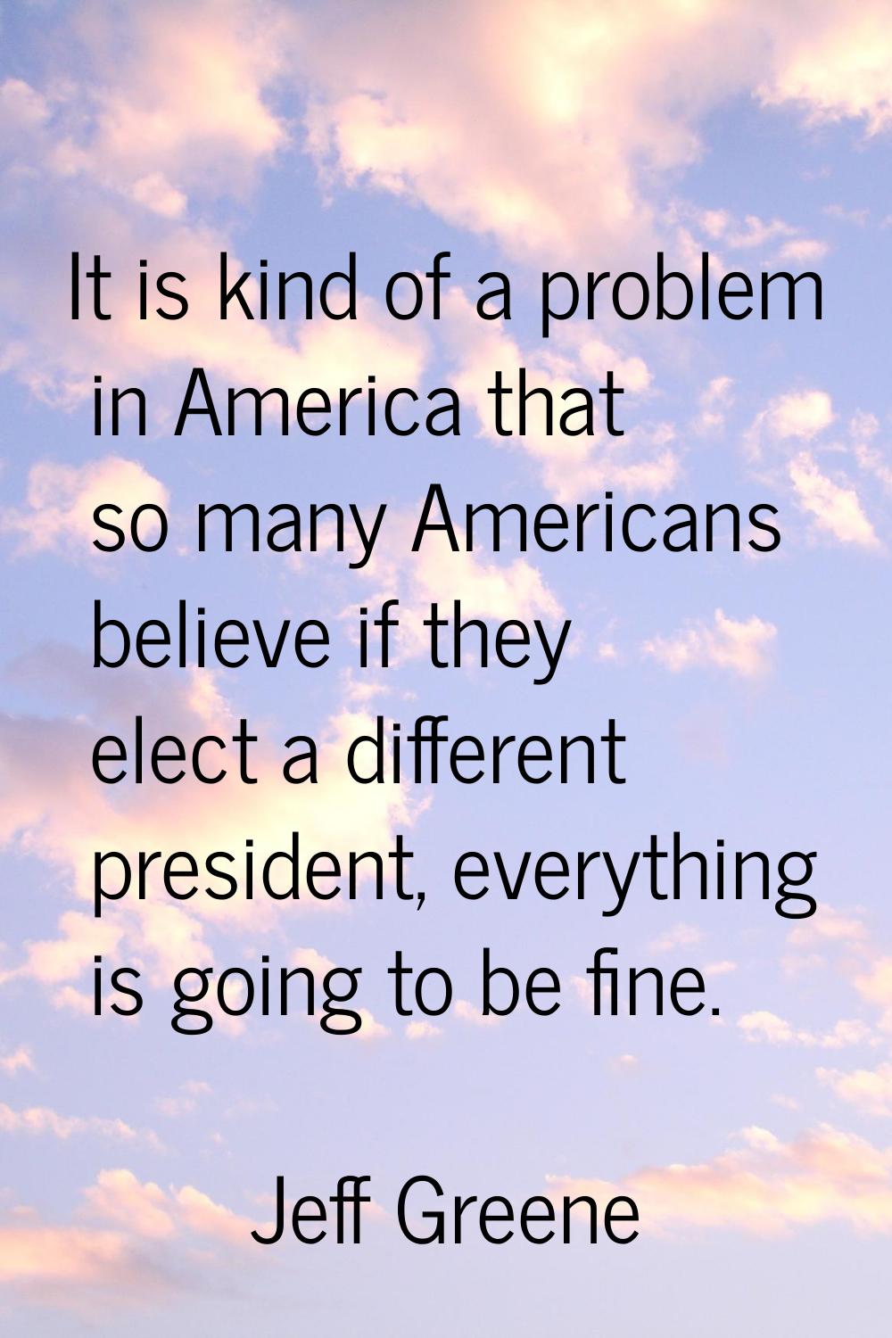 It is kind of a problem in America that so many Americans believe if they elect a different preside
