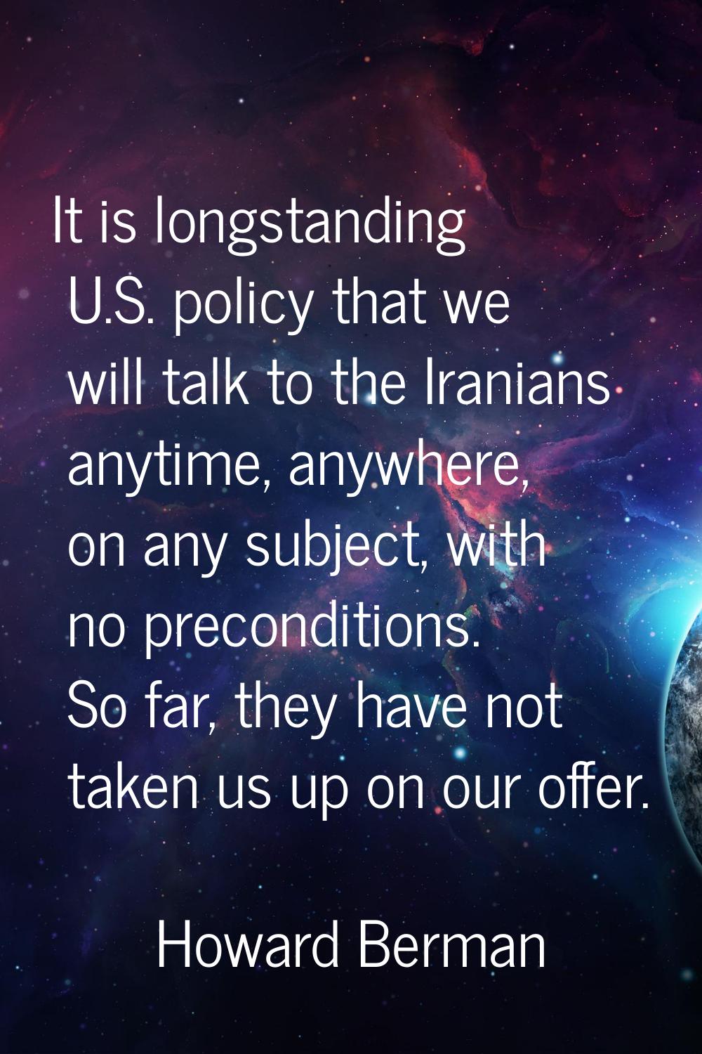It is longstanding U.S. policy that we will talk to the Iranians anytime, anywhere, on any subject,
