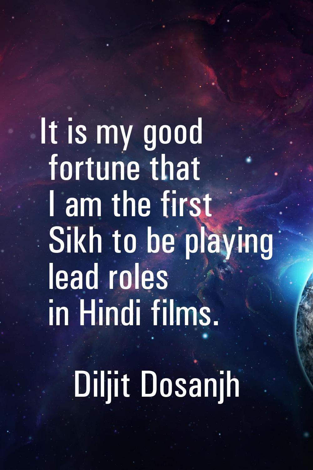 It is my good fortune that I am the first Sikh to be playing lead roles in Hindi films.