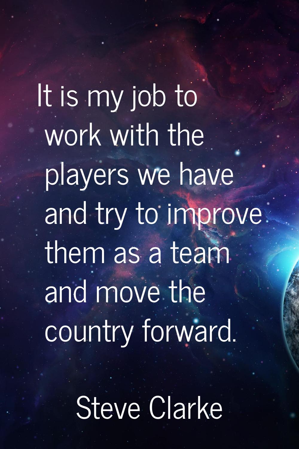 It is my job to work with the players we have and try to improve them as a team and move the countr