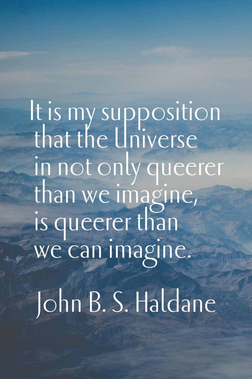 It is my supposition that the Universe in not only queerer than we imagine, is queerer than we can 