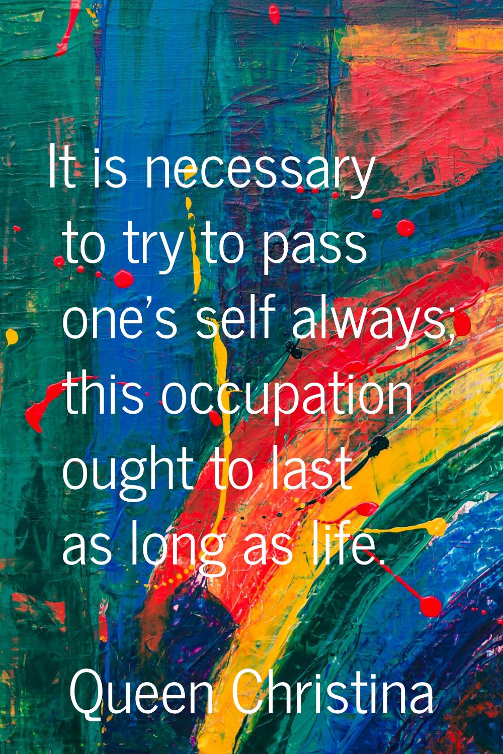 It is necessary to try to pass one's self always; this occupation ought to last as long as life.