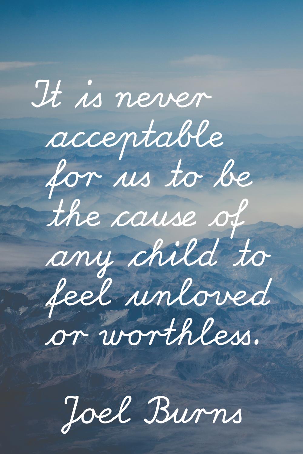 It is never acceptable for us to be the cause of any child to feel unloved or worthless.