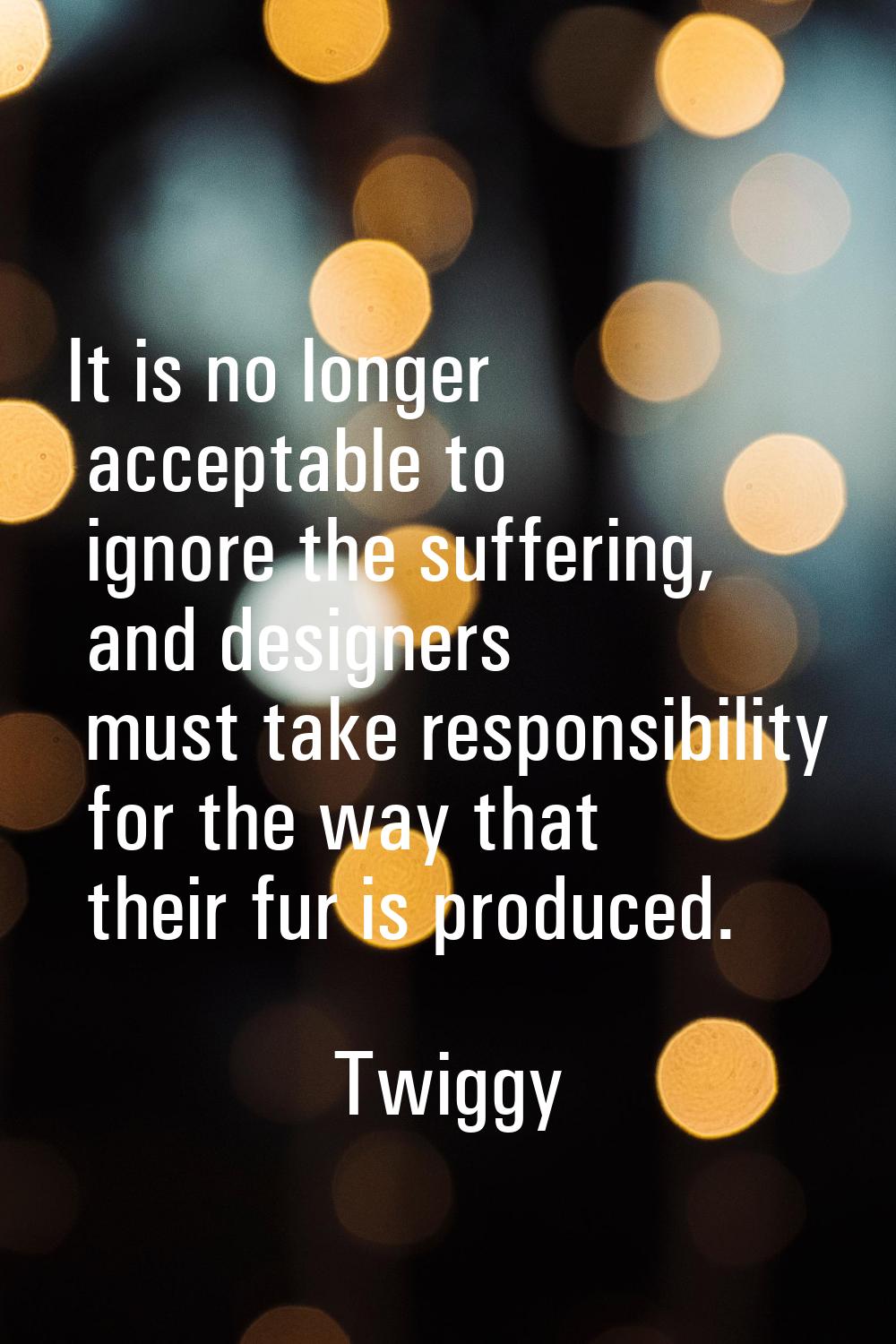 It is no longer acceptable to ignore the suffering, and designers must take responsibility for the 