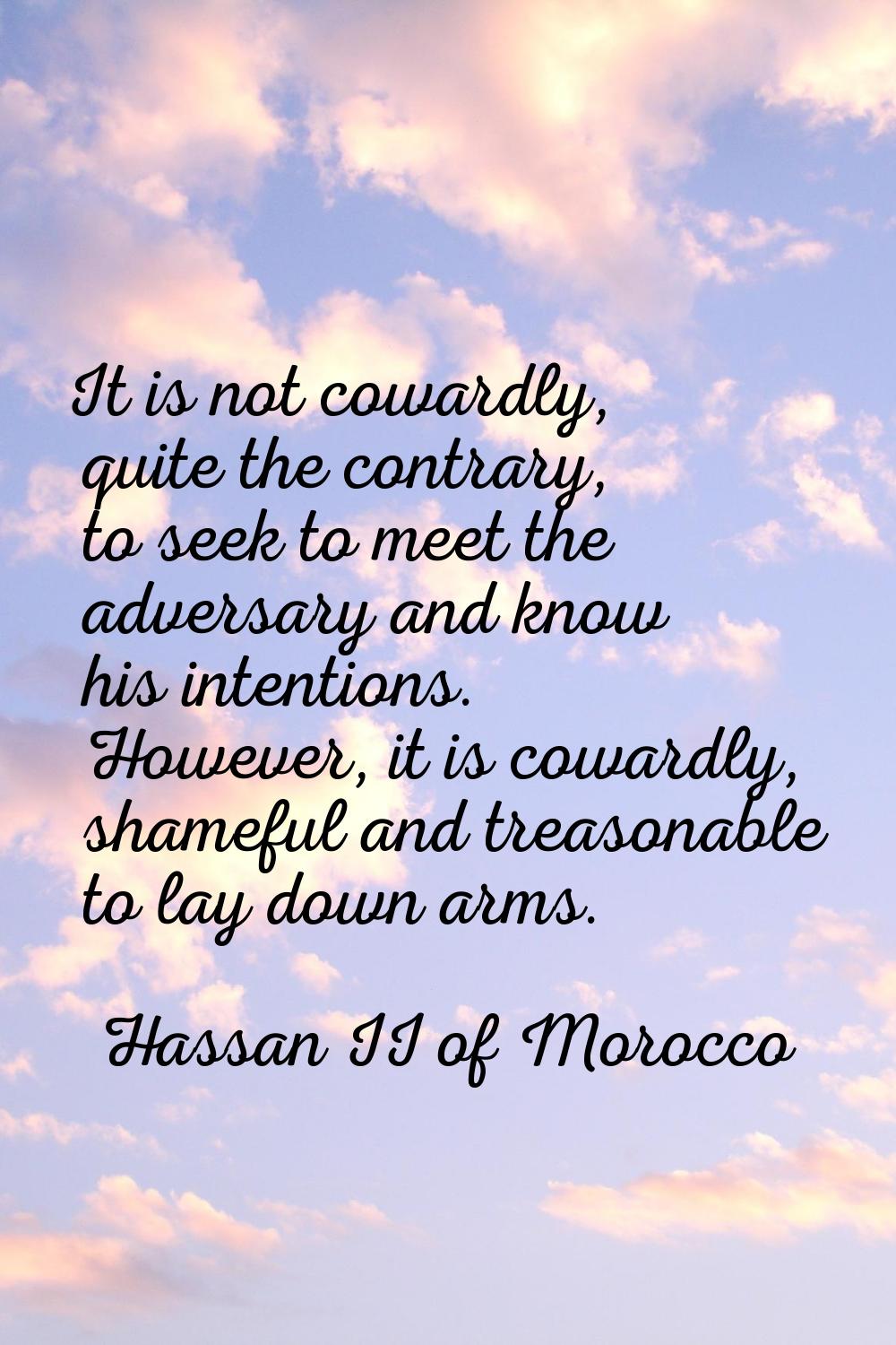 It is not cowardly, quite the contrary, to seek to meet the adversary and know his intentions. Howe