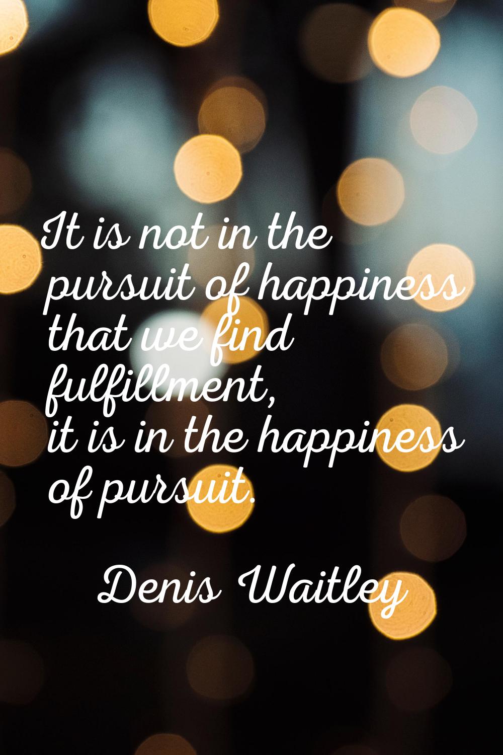It is not in the pursuit of happiness that we find fulfillment, it is in the happiness of pursuit.