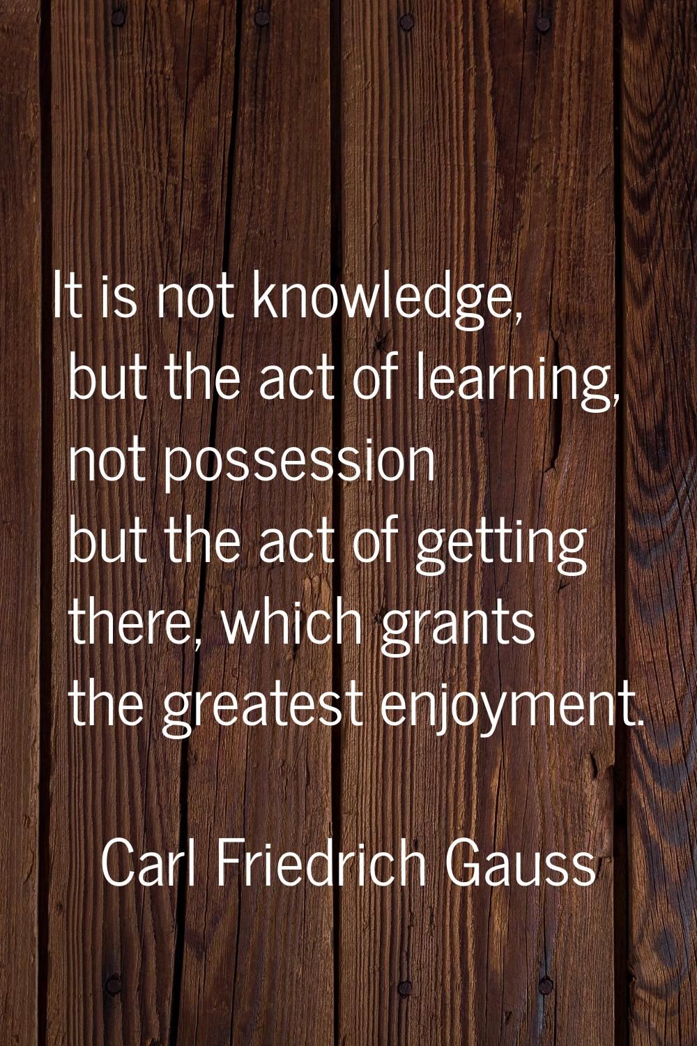 It is not knowledge, but the act of learning, not possession but the act of getting there, which gr